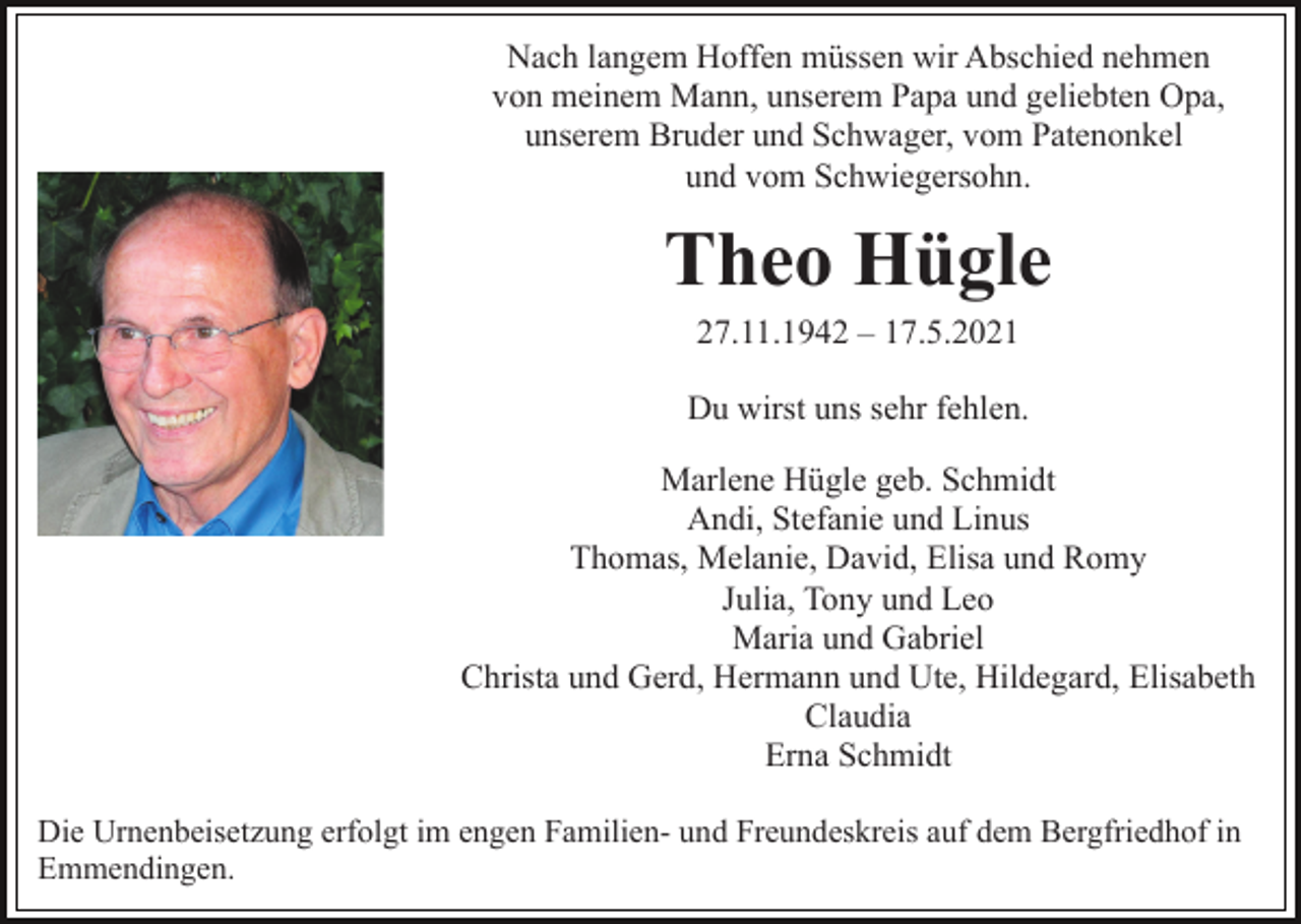 <p>Nach langem Hoffen müssen wir Abschied nehmen<br />von meinem Mann, unserem Papa und geliebten Opa,<br />unserem Bruder und Schwager, vom Patenonkel<br />und vom Schwiegersohn.</p><p>Theo Hügle<br />27.11.1942 – 17.5.2021<br />Du wirst uns sehr fehlen.<br />Marlene Hügle geb. Schmidt<br />Andi, Stefanie und Linus<br />Thomas, Melanie, David, Elisa und Romy<br />Julia, Tony und Leo<br />Maria und Gabriel<br />Christa und Gerd, Hermann und Ute, Hildegard, Elisabeth<br />Claudia<br />Erna Schmidt<br />Die Urnenbeisetzung erfolgt im engen Familien- und Freundeskreis auf dem Bergfriedhof in<br />Emmendingen.</p>