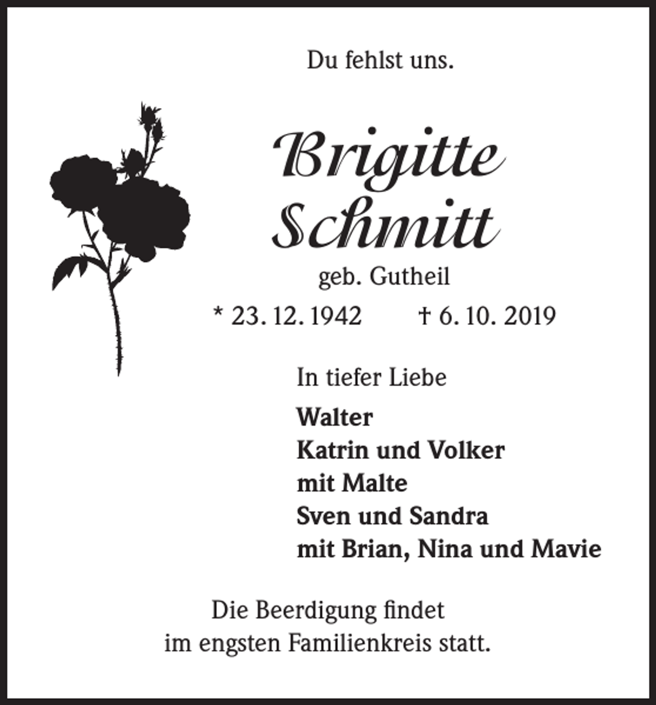 <p>Du fehlst uns.</p><p>Brigitte<br />Schmitt</p><p>geb. Gutheil<br />* 23. 12. 1942<br />† 6. 10. 2019<br />In tiefer Liebe<br />Walter<br />Katrin und Volker<br />mit Malte<br />Sven und Sandra<br />mit Brian, Nina und Mavie<br />Die Beerdigung findet<br />im engsten Familienkreis statt.</p>