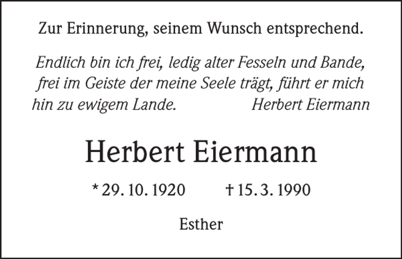 <p>Zur Erinnerung, seinem Wunsch entsprechend.<br />Endlich bin ich frei, ledig alter Fesseln und Bande,<br />frei im Geiste der meine Seele trägt, führt er mich<br />hin zu ewigem Lande.<br />Herbert Eiermann</p><p>Herbert Eiermann<br />* 29. 10. 1920<br />Esther</p><p>† 15. 3. 1990</p>