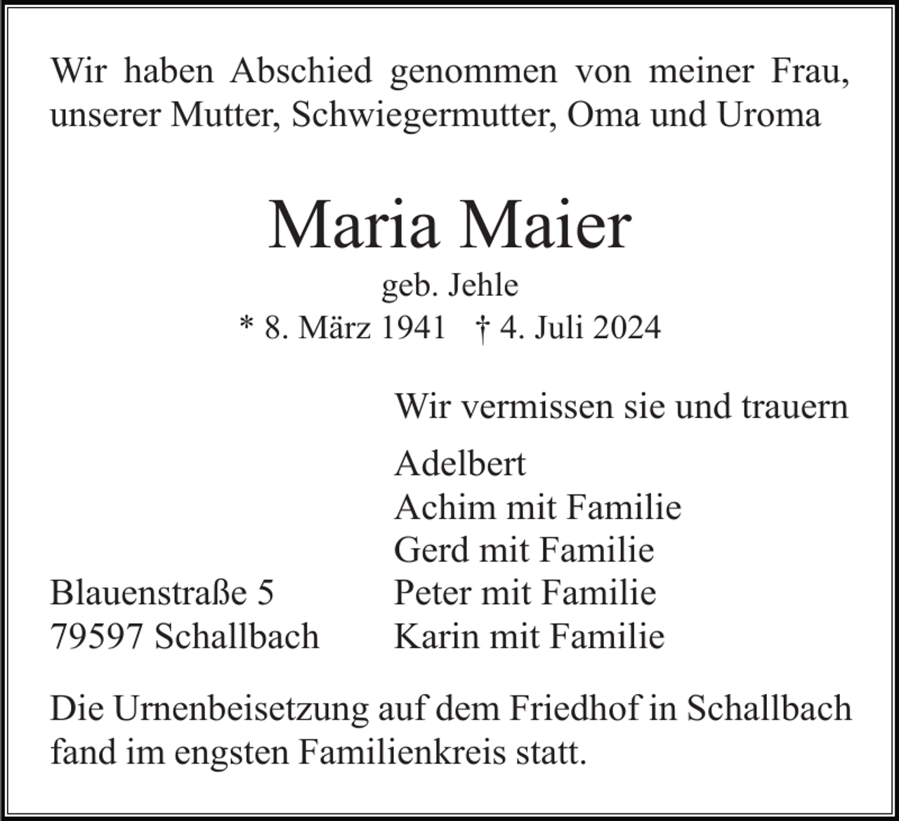 <p>Wir haben Abschied genommen von meiner Frau,<br />unserer Mutter, Schwiegermutter, Oma und Uroma</p><p>Maria Maier<br />geb. Jehle<br />* 8. März 1941 † 4. Juli 2024</p><p>Wir vermissen sie und trauern</p><p>Blauenstraße 5<br />79597 Schallbach</p><p>Adelbert<br />Achim mit Familie<br />Gerd mit Familie<br />Peter mit Familie<br />Karin mit Familie</p><p>Die Urnenbeisetzung auf dem Friedhof in Schallbach<br />fand im engsten Familienkreis statt.</p>