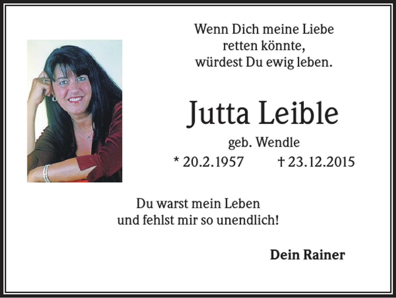<p>Wenn Dich meine Liebe<br />retten könnte,<br />würdest Du ewig leben.</p><p>Jutta Leible<br />geb. Wendle<br />* 20.2.1957<br />† 23.12.2015<br />Du warst mein Leben<br />und fehlst mir so unendlich!<br />Dein Rainer</p>