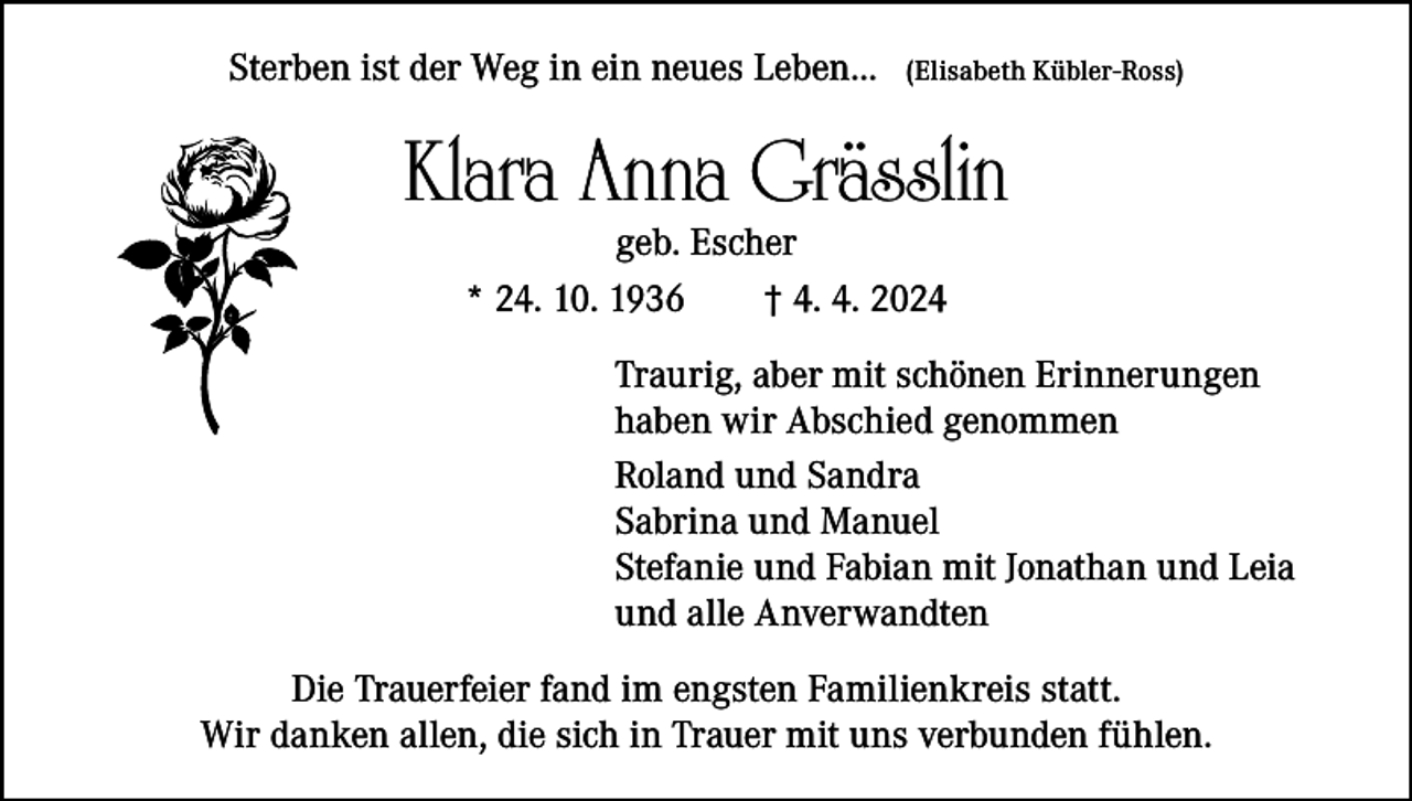 <p>Sterben ist der Weg in ein neues Leben…</p><p>(Elisabeth Kübler-Ross)</p><p>Klara Anna Grässlin<br />geb. Escher<br />* 24. 10. 1936 † 4. 4. 2024</p><p>Traurig, aber mit schönen Erinnerungen<br />haben wir Abschied genommen<br />Roland und Sandra<br />Sabrina und Manuel<br />Stefanie und Fabian mit Jonathan und Leia<br />und alle Anverwandten<br />Die Trauerfeier fand im engsten Familienkreis statt.<br />Wir danken allen, die sich in Trauer mit uns verbunden fühlen.</p>