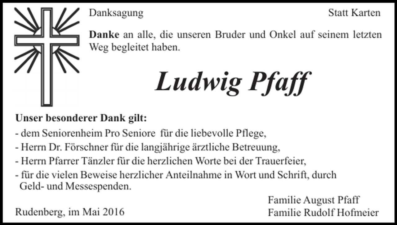 <p>Danksagung</p><p>Statt Karten</p><p>Danke an alle, die unseren Bruder und Onkel auf seinem letzten<br />Weg begleitet haben.</p><p>Ludwig Pfaff<br />Unser besonderer Dank gilt:<br />- dem Seniorenheim Pro Seniore für die liebevolle Pflege,<br />- Herrn Dr. Förschner für die langjährige ärztliche Betreuung,<br />- Herrn Pfarrer Tänzler für die herzlichen Worte bei der Trauerfeier,<br />- für die vielen Beweise herzlicher Anteilnahme in Wort und Schrift, durch<br />Geld- und Messespenden.<br />Familie August Pfaff<br />Rudenberg, im Mai 2016<br />Familie Rudolf Hofmeier</p>