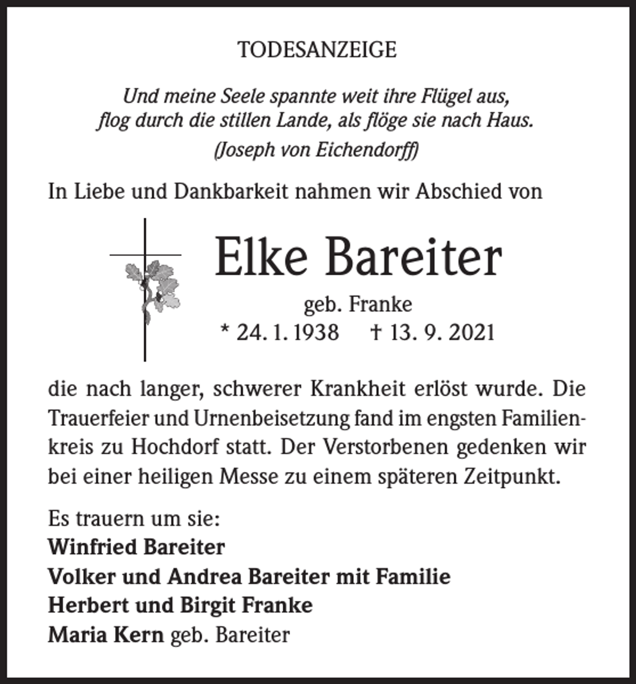 <p>TODESANZEIGE<br />Und meine Seele spannte weit ihre Flügel aus,<br />flog durch die stillen Lande, als flöge sie nach Haus.<br />(Joseph von Eichendorff)</p><p>In Liebe und Dankbarkeit nahmen wir Abschied von</p><p>Elke Bareiter<br />geb. Franke<br />* 24. 1. 1938 † 13. 9. 2021</p><p>die nach langer, schwerer Krankheit erlöst wurde. Die<br />Trauerfeier und Urnenbeisetzung fand im engsten Familienkreis zu Hochdorf statt. Der Verstorbenen gedenken wir<br />bei einer heiligen Messe zu einem späteren Zeitpunkt.<br />Es trauern um sie:<br />Winfried Bareiter<br />Volker und Andrea Bareiter mit Familie<br />Herbert und Birgit Franke<br />Maria Kern geb. Bareiter</p>