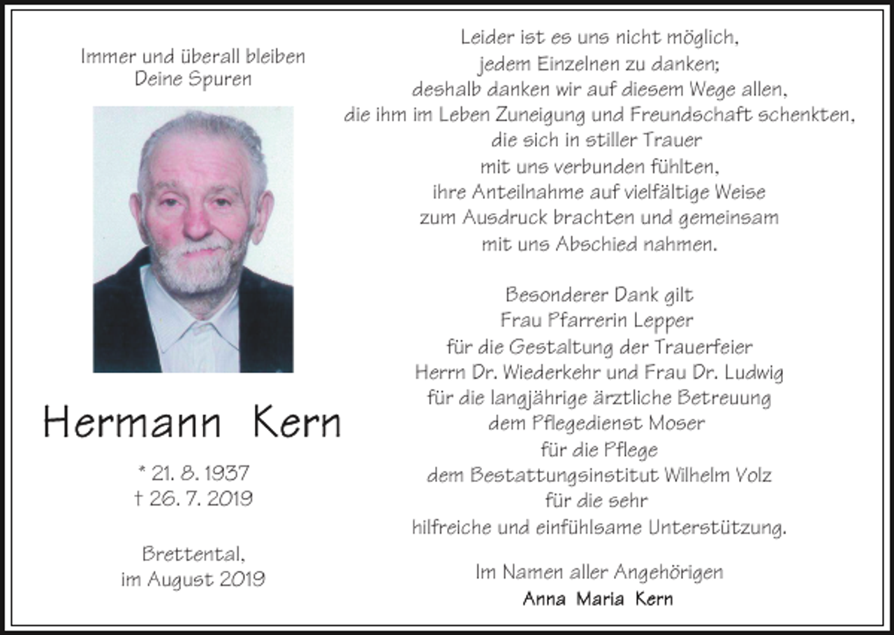 <p>Immer und überall bleiben<br />Deine Spuren</p><p>* 21. 8. 1937<br />† 26. 7. 2019<br />Brettental,<br />im August 2019</p><p>Leider ist es uns nicht möglich,<br />jedem Einzelnen zu danken;<br />deshalb danken wir auf diesem Wege allen,<br />die ihm im Leben Zuneigung und Freundschaft schenkten,<br />die sich in stiller Trauer<br />mit uns verbunden fühlten,<br />ihre Anteilnahme auf vielfältige Weise<br />zum Ausdruck brachten und gemeinsam<br />mit uns Abschied nahmen.<br />Besonderer Dank gilt<br />Frau Pfarrerin Lepper<br />für die Gestaltung der Trauerfeier<br />Herrn Dr. Wiederkehr und Frau Dr. Ludwig<br />für die langjährige ärztliche Betreuung<br />dem Pflegedienst Moser<br />für die Pflege<br />dem Bestattungsinstitut Wilhelm Volz<br />für die sehr<br />hilfreiche und einfühlsame Unterstützung.<br />Im Namen aller Angehörigen</p>