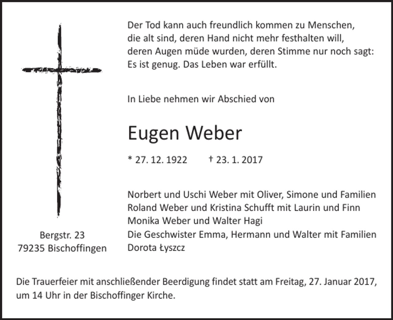 <p>Der Tod kann auch freundlich kommen zu Menschen,<br />die alt sind, deren Hand nicht mehr festhalten will,<br />deren Augen müde wurden, deren Stimme nur noch sagt:<br />Es ist genug. Das Leben war erfüllt.<br />In Liebe nehmen wir Abschied von</p><p>Eugen Weber<br />* 27. 12. 1922 † 23. 1. 2017</p><p>Bergstr. 23<br />79235 Bischoffingen</p><p>Norbert und Uschi Weber mit Oliver, Simone und Familien<br />Roland Weber und Kristina Schufft mit Laurin und Finn<br />Monika Weber und Walter Hagi<br />Die Geschwister Emma, Hermann und Walter mit Familien<br />Dorota Łyszcz</p><p>Die Trauerfeier mit anschließender Beerdigung findet statt am Freitag, 27. Januar 2017,<br />um 14 Uhr in der Bischoffinger Kirche.</p>