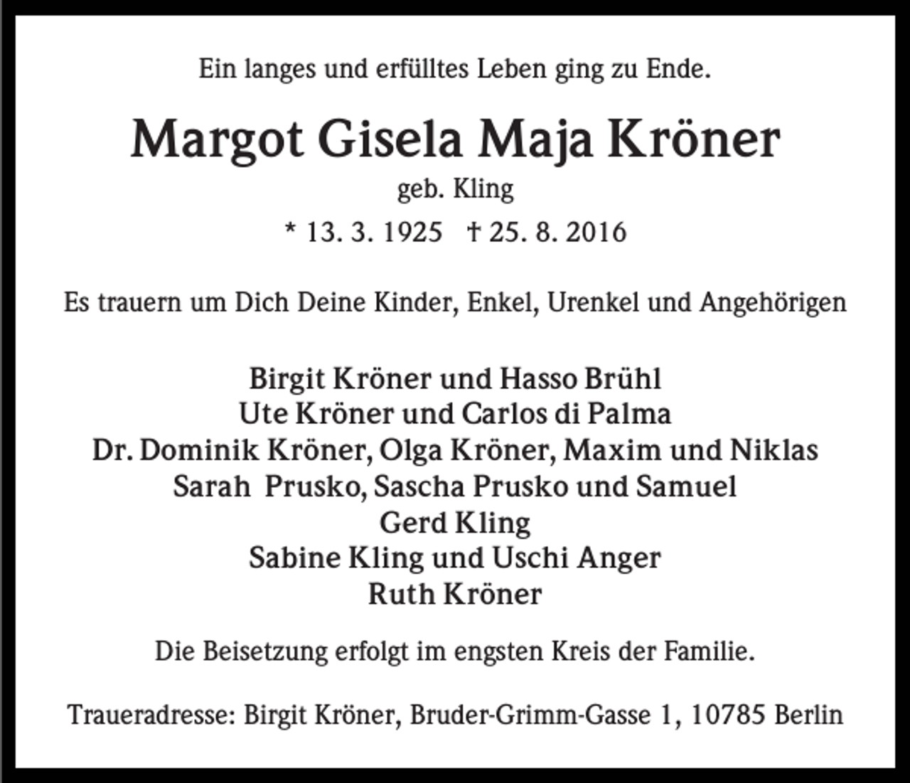 <p>Ein langes und erfülltes Leben ging zu Ende.</p><p>Margot Gisela Maja Kröner<br />geb. Kling<br />* 13. 3. 1925 † 25. 8. 2016<br />Es trauern um Dich Deine Kinder, Enkel, Urenkel und Angehörigen<br />Birgit Kröner und Hasso Brühl<br />Ute Kröner und Carlos di Palma<br />Dr. Dominik Kröner, Olga Kröner, Maxim und Niklas<br />Sarah Prusko, Sascha Prusko und Samuel<br />Gerd Kling<br />Sabine Kling und Uschi Anger<br />Ruth Kröner<br />Die Beisetzung erfolgt im engsten Kreis der Familie.<br />Traueradresse: Birgit Kröner, Bruder-Grimm-Gasse 1, 10785 Berlin</p>