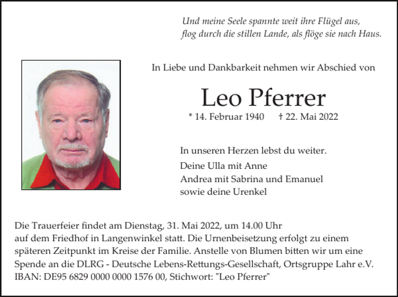 <p>Und meine Seele spannte weit ihre Flügel aus,<br />ﬂog durch die stillen Lande, als ﬂöge sie nach Haus.</p><p>In Liebe und Dankbarkeit nehmen wir Abschied von</p><p>Leo Pferrer<br />* 14. Februar 1940</p><p>† 22. Mai 2022</p><p>In unseren Herzen lebst du weiter.<br />Deine Ulla mit Anne<br />Andrea mit Sabrina und Emanuel<br />sowie deine Urenkel</p><p>Die Trauerfeier ﬁndet am Dienstag, 31. Mai 2022, um 14.00 Uhr<br />auf dem Friedhof in Langenwinkel sta�. Die Urnenbeise�ung erfolgt zu einem<br />späteren Zeitpunkt im Kreise der Familie. Anstelle von Blumen bi�en wir um eine<br />Spende an die DLRG ­ Deutsche Lebens­Re�ungs­Gesellschaft, Ortsgruppe Lahr e.V.<br />IBAN: DE95 6829 1576 00, Stichwort: "Leo Pferrer"</p>