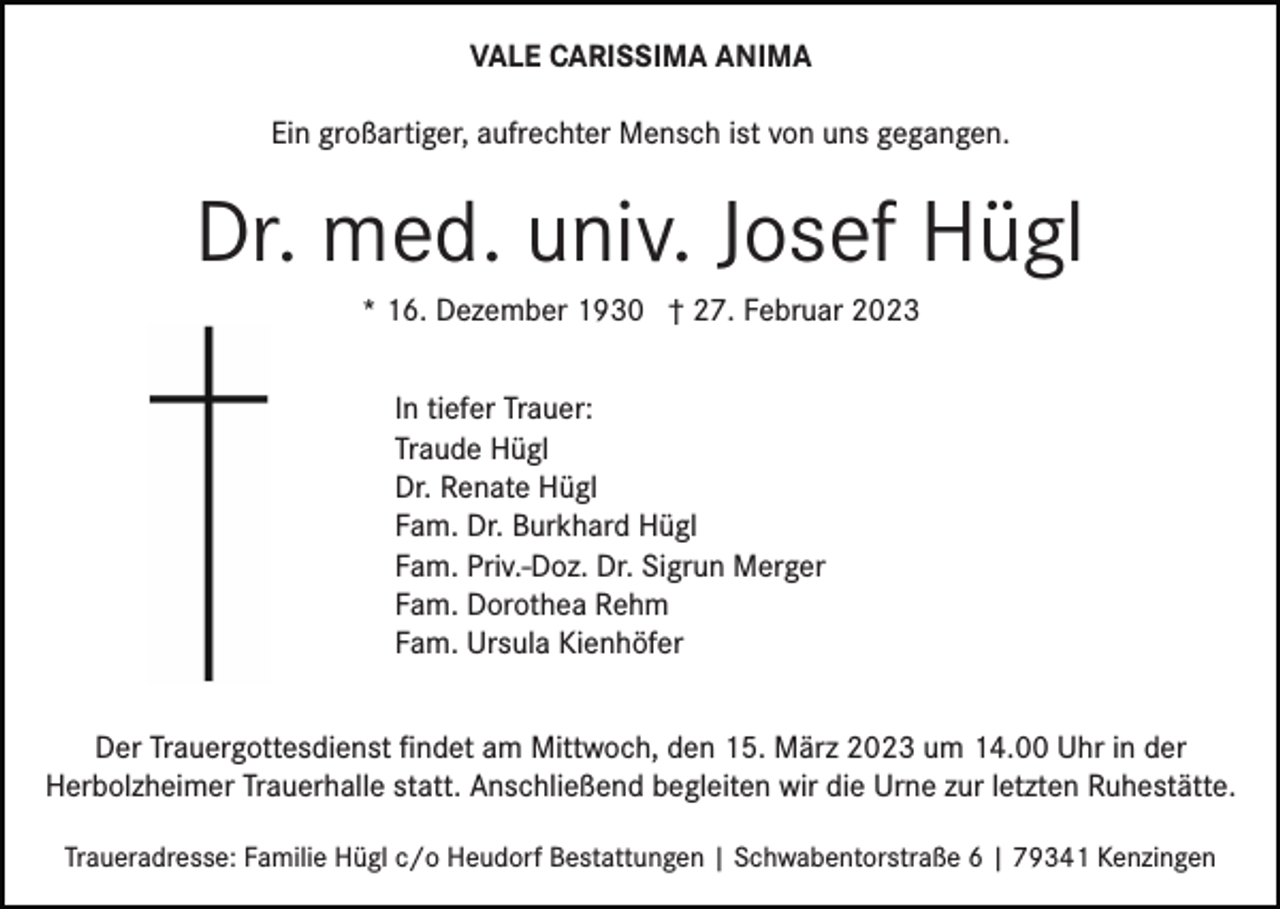 <p>VALE CARISSIMA ANIMA<br />Ein großartiger, aufrechter Mensch ist von uns gegangen.</p><p>Dr. med. univ. Josef Hügl<br />* 16. Dezember 1930 † 27. Februar 2023<br />In tiefer Trauer:<br />Traude Hügl<br />Dr. Renate Hügl<br />Fam. Dr. Burkhard Hügl<br />Fam. Priv.-Doz. Dr. Sigrun Merger<br />Fam. Dorothea Rehm<br />Fam. Ursula Kienhöfer<br />Der Trauergottesdienst ﬁndet am Mittwoch, den 15. März 2023 um 14.00 Uhr in der<br />Herbolzheimer Trauerhalle statt. Anschließend begleiten wir die Urne zur letzten Ruhestätte.<br />Traueradresse: Familie Hügl c/o Heudorf Bestattungen | Schwabentorstraße 6 | 79341 Kenzingen</p>
