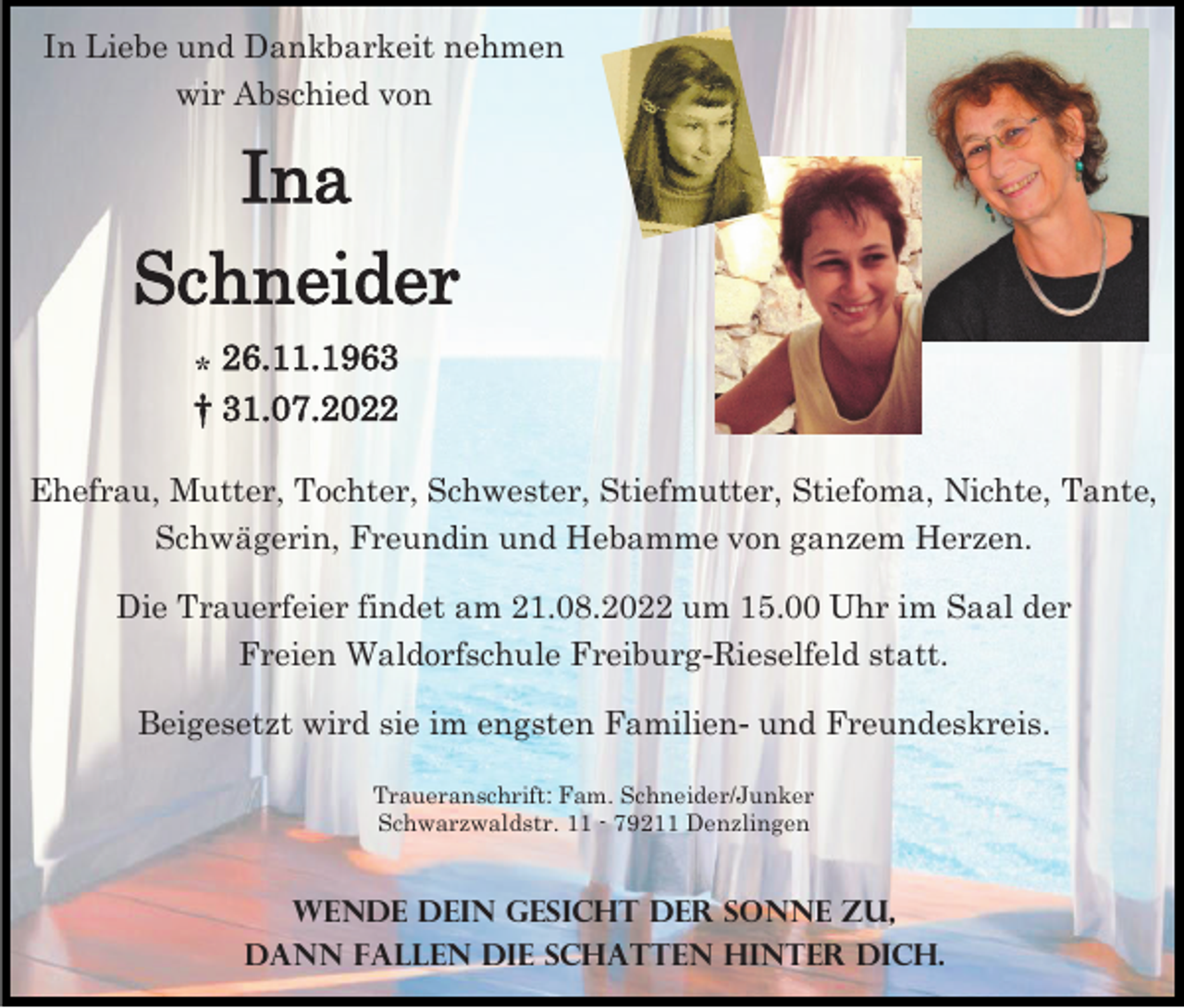 <p>In Liebe und Dankbarkeit nehmen<br />wir Abschied von</p><p>Ina<br />Schneider<br />⁎ 26.11.1963<br />† 31.07.2022<br />Ehefrau, Mutter, Tochter, Schwester, Stiefmutter, Stiefoma, Nichte, Tante,<br />Schwägerin, Freundin und Hebamme von ganzem Herzen.</p><p>Die Trauerfeier findet am 21.08.2022 um 15.00 Uhr im Saal der<br />Freien Waldorfschule Freiburg-Rieselfeld statt.<br />Beigesetzt wird sie im engsten Familien- und Freundeskreis.<br />Traueranschrift: Fam. Schneider/Junker<br />Schwarzwaldstr. 11 - 79211 Denzlingen</p><p>Wende dein Gesicht der Sonne zu,<br />dann fallen die schatten hinter dich.</p>