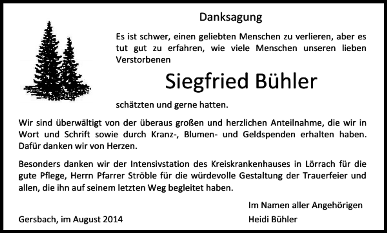 <p>Danksagung<br />Es ist schwer, einen geliebten Menschen zu verlieren, aber es<br />tut gut zu erfahren, wie viele Menschen unseren lieben<br />Verstorbenen</p><p>Siegfried Bühler<br />schätzten und gerne hatten.<br />Wir sind überwältigt von der überaus großen und herzlichen Anteilnahme, die wir in<br />Wort und Schrift sowie durch Kranz-, Blumen- und Geldspenden erhalten haben.<br />Dafür danken wir von Herzen.<br />Besonders danken wir der Intensivstation des Kreiskrankenhauses in Lörrach für die<br />gute Pflege, Herrn Pfarrer Ströble für die würdevolle Gestaltung der Trauerfeier und<br />allen, die ihn auf seinem letzten Weg begleitet haben.<br />Gersbach, im August 2014</p><p>Im Namen aller Angehörigen<br />Heidi Bühler</p>