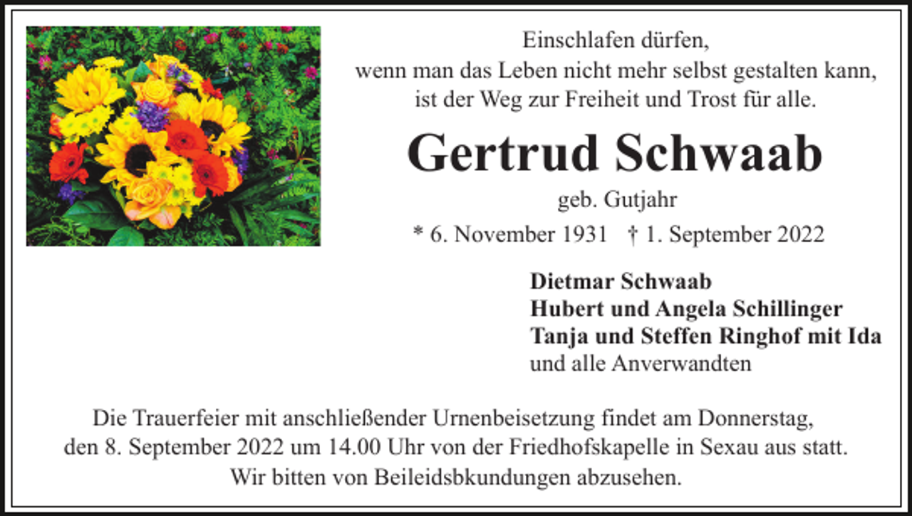 <p>Einschlafen dürfen,<br />wenn man das Leben nicht mehr selbst gestalten kann,<br />ist der Weg zur Freiheit und Trost für alle.</p><p>Gertrud Schwaab<br />geb. Gutjahr<br />* 6. November 1931 † 1. September 2022<br />Dietmar Schwaab<br />Hubert und Angela Schillinger<br />Tanja und Steffen Ringhof mit Ida<br />und alle Anverwandten<br />Die Trauerfeier mit anschließender Urnenbeisetzung findet am Donnerstag,<br />den 8. September 2022 um 14.00 Uhr von der Friedhofskapelle in Sexau aus statt.<br />Wir bitten von Beileidsbkundungen abzusehen.</p>