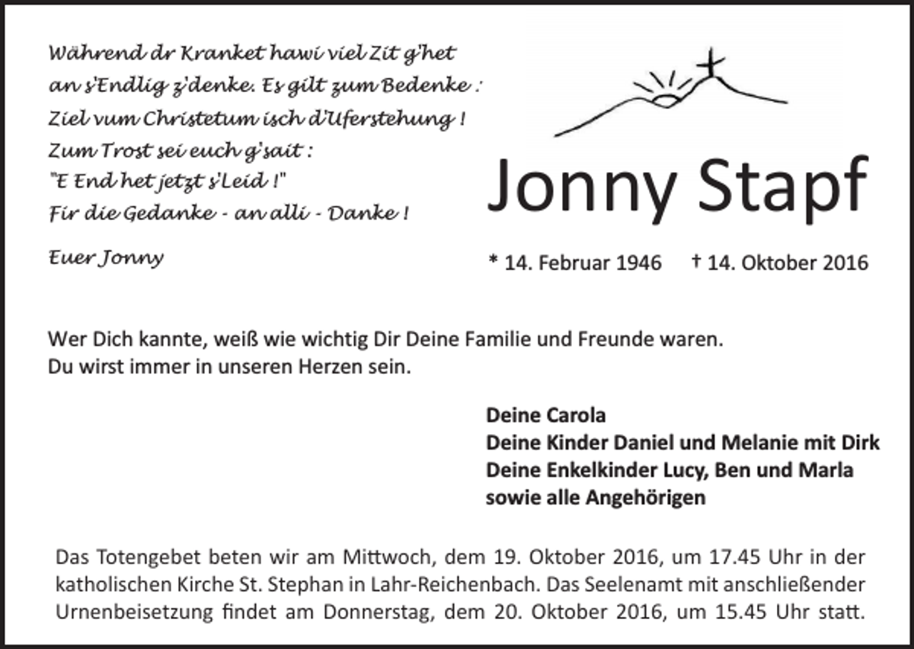 <p>Während dr Kranket hawi viel Zit g'het<br />an s'Endlig z'denke. Es gilt zum Bedenke :<br />Ziel vum Christetum isch d'Uferstehung !<br />Zum Trost sei euch g'sait :<br />"E End het jetzt s'Leid !"<br />Fir die Gedanke - an alli - Danke !<br />Euer Jonny</p><p>Jonny Stapf<br />* 14. Februar 1946</p><p>† 14. Oktober 2016</p><p>Wer Dich kannte, weiß wie wichtig Dir Deine Familie und Freunde waren.<br />Du wirst immer in unseren Herzen sein.<br />Deine Carola<br />Deine Kinder Daniel und Melanie mit Dirk<br />Deine Enkelkinder Lucy, Ben und Marla<br />sowie alle Angehörigen</p><p>Das Totengebet beten<br />beten wir<br />wiram<br />amMittwoch,<br />Mittwoch,dem<br />dem19.<br />19.Oktober<br />Oktober2016,<br />2016,<br />17.45<br />in der<br />umum<br />17.45<br />UhrUhr<br />in der<br />­kkatholischen<br />atholischen Kirche St. Stephan in Lahr-Reichenbach.<br />Lahr-Reichenbach. Das<br />Das Seelenamt<br />Seelenamt mit<br />mit anschließender<br />anschließender<br />Urnenbeisetzung findet<br />findet am<br />amDonnerstag,<br />Donnerstag,dem<br />dem20.<br />20.<br />Oktober<br />2016,<br />15.45<br />Oktober<br />2016,<br />umum<br />15.45<br />UhrUhr<br />statt.statt.</p>