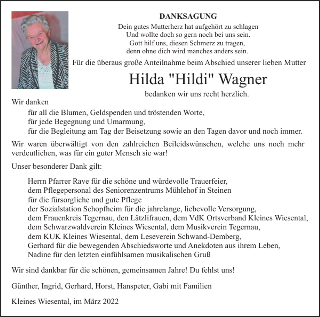 <p>DANKSAGUNG<br />Dein gutes Mutterherz hat aufgehört zu schlagen<br />Und wollte doch so gern noch bei uns sein.<br />Gott hilf uns, diesen Schmerz zu tragen,<br />denn ohne dich wird manches anders sein.</p><p>Für die überaus große Anteilnahme beim Abschied unserer lieben Mutter</p><p>Hilda "Hildi" Wagner<br />bedanken wir uns recht herzlich.<br />Wir danken<br />für all die Blumen, Geldspenden und tröstenden Worte,<br />für jede Begegnung und Umarmung,<br />für die Begleitung am Tag der Beisetzung sowie an den Tagen davor und noch immer.<br />Wir waren überwältigt von den zahlreichen Beileidswünschen, welche uns noch mehr<br />verdeutlichen, was für ein guter Mensch sie war!<br />Unser besonderer Dank gilt:<br />Herrn Pfarrer Rave für die schöne und würdevolle Trauerfeier,<br />dem Pflegepersonal des Seniorenzentrums Mühlehof in Steinen<br />für die fürsorgliche und gute Pflege<br />der Sozialstation Schopfheim für die jahrelange, liebevolle Versorgung,<br />dem Frauenkreis Tegernau, den Lätzlifrauen, dem VdK Ortsverband Kleines Wiesental,<br />dem Schwarzwaldverein Kleines Wiesental, dem Musikverein Tegernau,<br />dem KUK Kleines Wiesental, dem Leseverein Schwand-Demberg,<br />Gerhard für die bewegenden Abschiedsworte und Anekdoten aus ihrem Leben,<br />Nadine für den letzten einfühlsamen musikalischen Gruß<br />Wir sind dankbar für die schönen, gemeinsamen Jahre! Du fehlst uns!<br />Günther, Ingrid, Gerhard, Horst, Hanspeter, Gabi mit Familien<br />Kleines Wiesental, im März 2022</p>