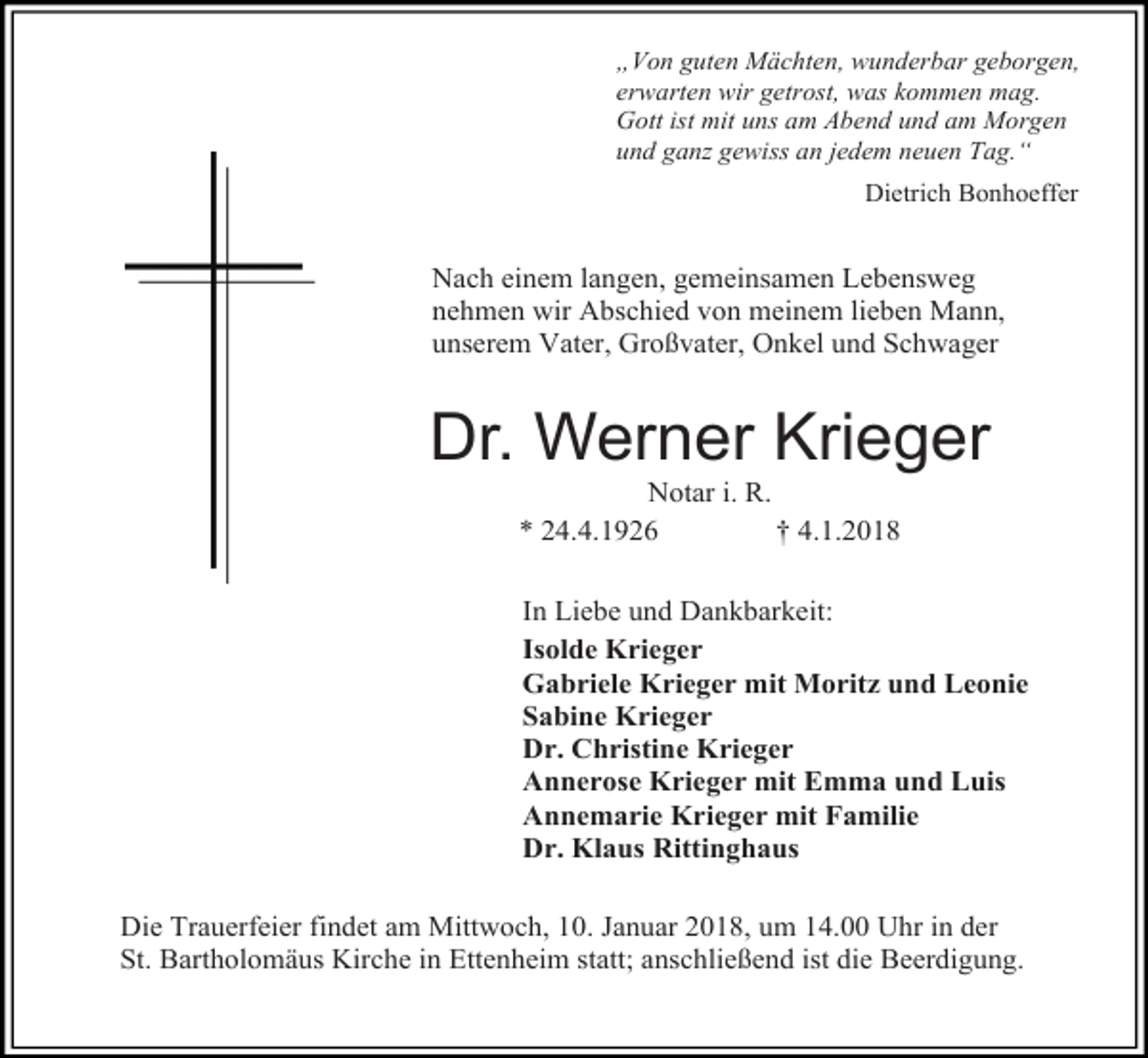<p>„Von guten Mächten, wunderbar geborgen,<br />erwarten wir getrost, was kommen mag.<br />Gott ist mit uns am Abend und am Morgen<br />und ganz gewiss an jedem neuen Tag.“<br />Dietrich Bonhoeffer</p><p>Nach einem langen, gemeinsamen Lebensweg<br />nehmen wir Abschied von meinem lieben Mann,<br />unserem Vater, Großvater, Onkel und Schwager</p><p>Dr. Werner Krieger<br />Notar i. R.<br />* 24.4.1926<br />† 4.1.2018</p><p>In Liebe und Dankbarkeit:<br />Isolde Krieger<br />Gabriele Krieger mit Moritz und Leonie<br />Sabine Krieger<br />Dr. Christine Krieger<br />Annerose Krieger mit Emma und Luis<br />Annemarie Krieger mit Familie<br />Dr. Klaus Rittinghaus<br />Die Trauerfeier findet am Mittwoch, 10. Januar 2018, um 14.00 Uhr in der<br />St. Bartholomäus Kirche in Ettenheim statt; anschließend ist die Beerdigung.</p>