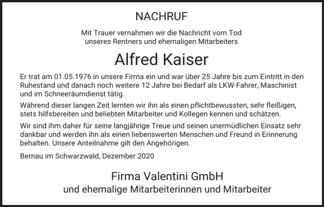 <p>NACHRUF<br />Mit Trauer vernahmen wir die Nachricht vom Tod<br />unseres Rentners und ehemaligen Mitarbeiters</p><p>Alfred Kaiser<br />Er trat am 01.05.1976 in unsere Firma ein und war über 25 Jahre bis zum Eintritt in den<br />Ruhestand und danach noch weitere 12 Jahre bei Bedarf als LKW-Fahrer, Maschinist<br />und im Schneeräumdienst tätig.<br />Während dieser langen Zeit lernten wir ihn als einen pflichtbewussten, sehr fleißigen,<br />stets hilfsbereiten und beliebten Mitarbeiter und Kollegen kennen und schätzen.<br />Wir sind ihm daher für seine langjährige Treue und seinen unermüdlichen Einsatz sehr<br />dankbar und werden ihn als einen liebenswerten Menschen und Freund in Erinnerung<br />behalten. Unsere Anteilnahme gilt den Angehörigen.<br />Bernau im Schwarzwald, Dezember 2020</p><p>Firma Valentini GmbH<br />und ehemalige Mitarbeiterinnen und Mitarbeiter</p>
