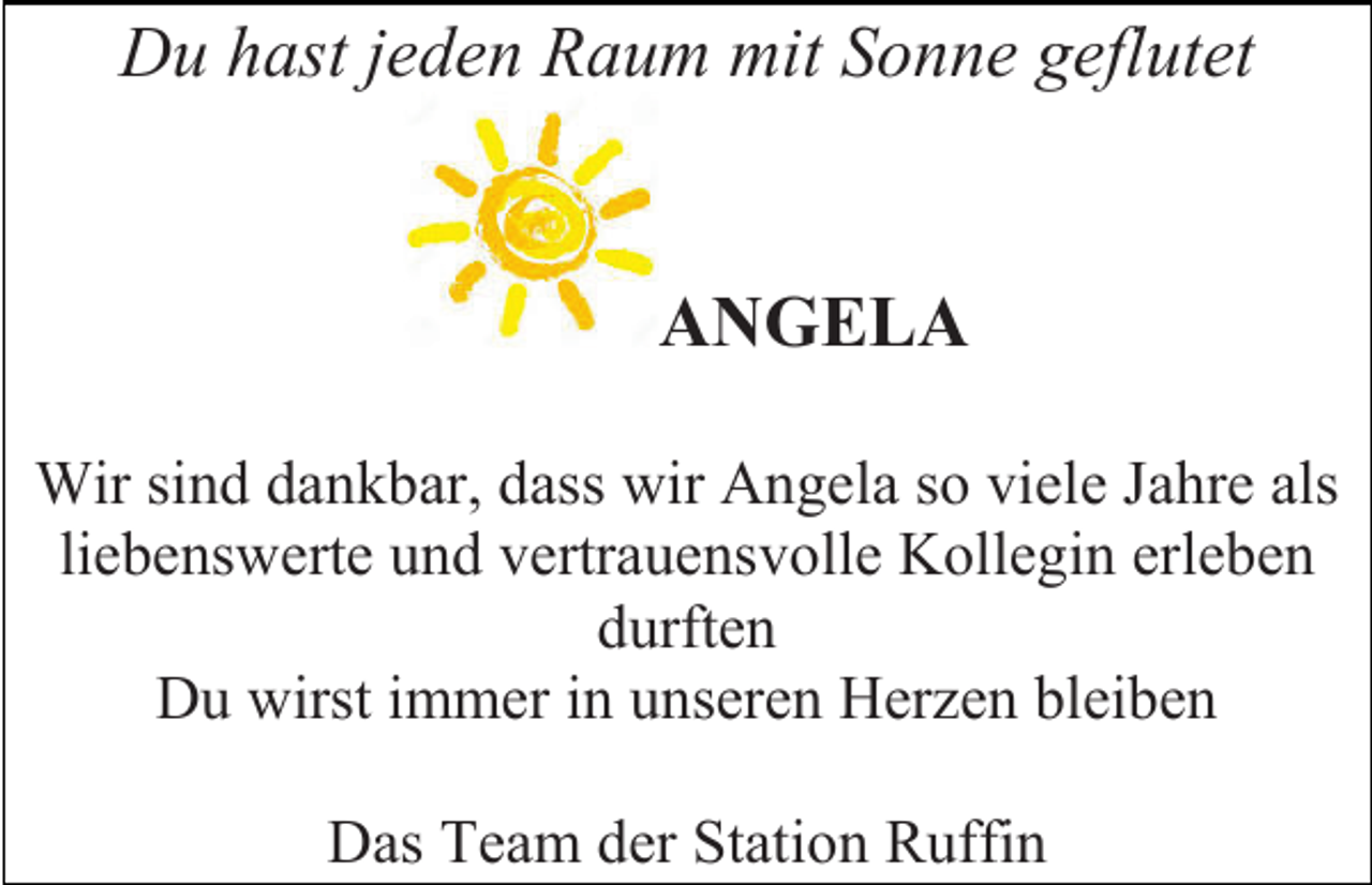 <p>Du hast jeden Raum mit Sonne geflutet<br />ANGELA<br />Wir sind dankbar, dass wir Angela so viele Jahre als<br />liebenswerte und vertrauensvolle Kollegin erleben<br />durften<br />Du wirst immer in unseren Herzen bleiben<br />Das Team der Station Ruffin</p>