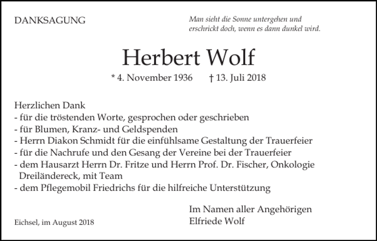 <p>DANKSAGUNG</p><p>Man sieht die Sonne untergehen und<br />erschrickt doch, wenn es dann dunkel wird.</p><p>Herbert Wolf<br />* 4. November 1936</p><p>† 13. Juli 2018</p><p>Herzlichen Dank<br />- für die tröstenden Worte, gesprochen oder geschrieben<br />- für Blumen, Kranz- und Geldspenden<br />- Herrn Diakon Schmidt für die einfühlsame Gestaltung der Trauerfeier<br />- für die Nachrufe und den Gesang der Vereine bei der Trauerfeier<br />- dem Hausarzt Herrn Dr. Fritze und Herrn Prof. Dr. Fischer, Onkologie<br />Dreiländereck, mit Team<br />- dem Pflegemobil Friedrichs für die hilfreiche Unterstützung</p><p>Eichsel, im August 2018</p><p>Im Namen aller Angehörigen<br />Elfriede Wolf</p>