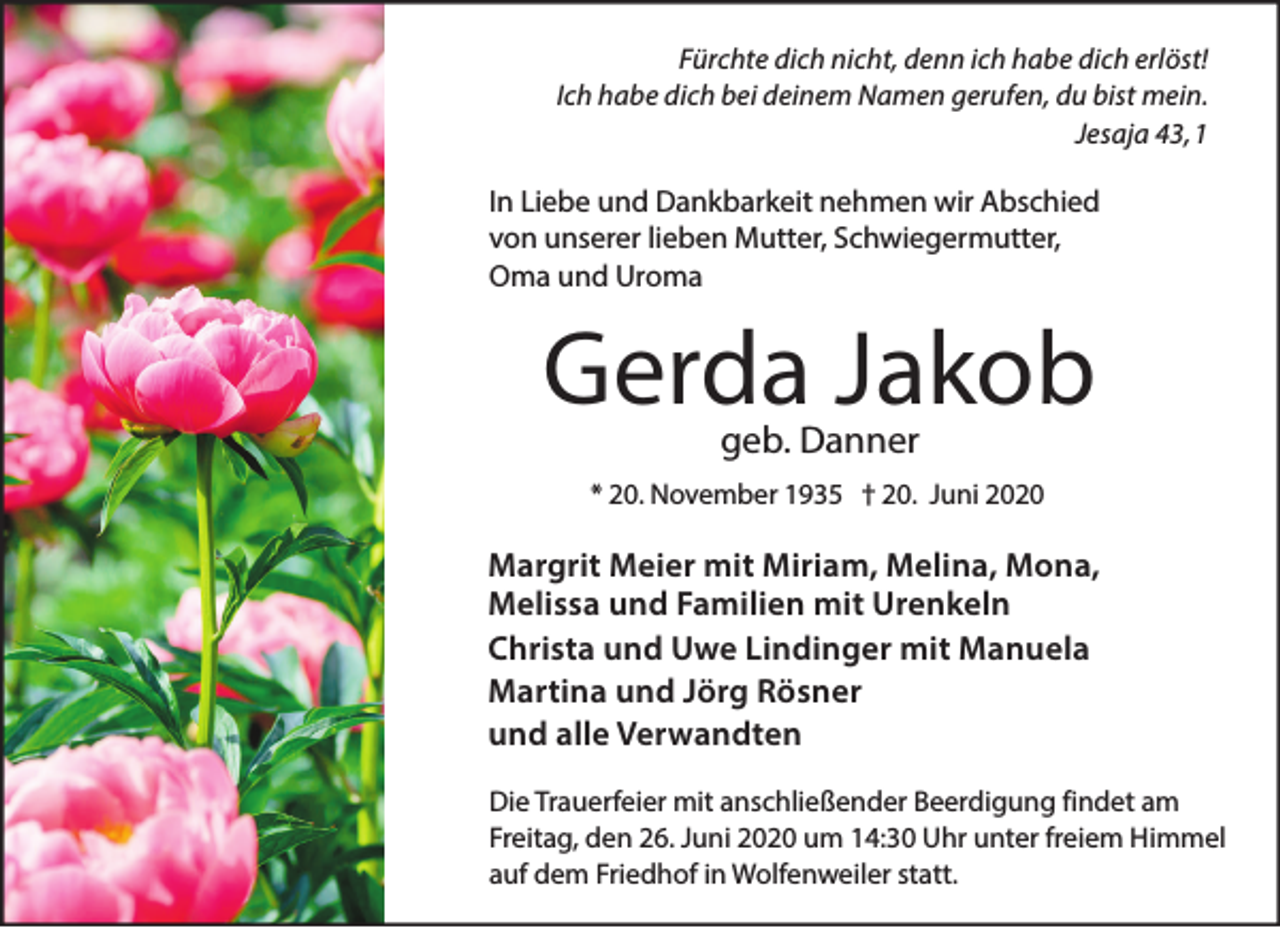 <p>Fürchte dich nicht, denn ich habe dich erlöst!<br />Ich habe dich bei deinem Namen gerufen, du bist mein.<br />Jesaja 43, 1</p><p>In Liebe und Dankbarkeit nehmen wir Abschied<br />von unserer lieben Mutter, Schwiegermutter,<br />Oma und Uroma</p><p>Gerda Jakob<br />geb. Danner</p><p>* 20. November 1935 † 20. Juni 2020</p><p>Margrit Meier mit Miriam, Melina, Mona,<br />Melissa und Familien mit Urenkeln<br />Christa und Uwe Lindinger mit Manuela<br />Martina und Jörg Rösner<br />und alle Verwandten<br />Die Trauerfeier mit anschließender Beerdigung findet am<br />Freitag, den 26. Juni 2020 um 14:30 Uhr unter freiem Himmel<br />auf dem Friedhof in Wolfenweiler statt.</p>