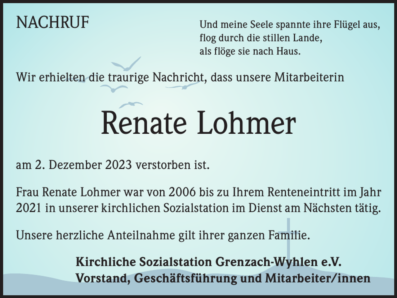 <p>NACHRUF<br />Und meine Seele spannte ihre Flügel aus,<br />flog durch die stillen Lande,<br />als flöge sie nach Haus.</p><p>Wir erhielten die traurige Nachricht, dass unsere Mitarbeiterin</p><p>Renate Lohmer<br />am 2. Dezember 2023 verstorben ist.<br />Frau Renate Lohmer war von 2006 bis zu Ihrem Renteneintritt im Jahr<br />2021 in unserer kirchlichen Sozialstation im Dienst am Nächsten tätig.<br />Unsere herzliche Anteilnahme gilt ihrer ganzen Familie.<br />Kirchliche Sozialstation Grenzach-Wyhlen e.V.<br />Vorstand, Geschäftsführung und Mitarbeiter/innen</p>