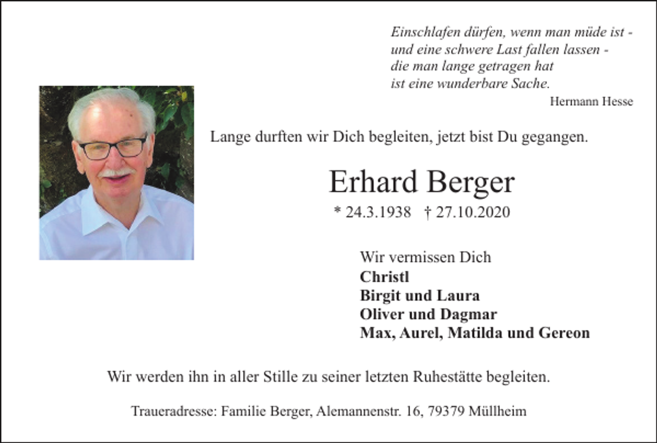 <p>Einschlafen dürfen, wenn man müde ist und eine schwere Last fallen lassen die man lange getragen hat<br />ist eine wunderbare Sache.<br />Hermann Hesse</p><p>Lange durften wir Dich begleiten, jetzt bist Du gegangen.</p><p>Erhard Berger<br />* 24.3.1938 † 27.10.2020<br />Wir vermissen Dich<br />Christl<br />Birgit und Laura<br />Oliver und Dagmar<br />Max, Aurel, Matilda und Gereon<br />Wir werden ihn in aller Stille zu seiner letzten Ruhestätte begleiten.<br />Traueradresse: Familie Berger, Alemannenstr. 16, 79379 Müllheim</p>