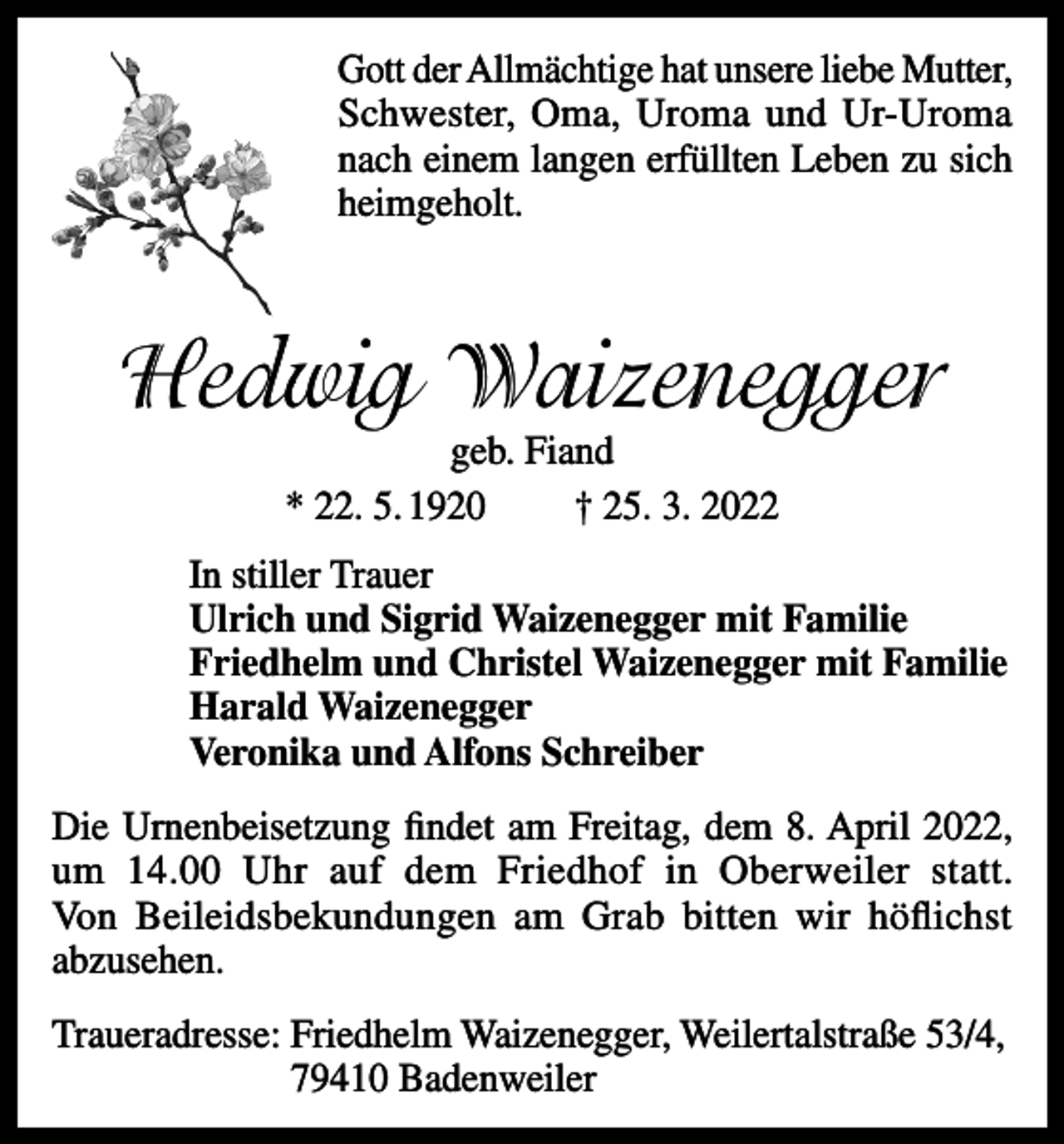 <p>Gott der Allmächtige hat unsere liebe Mutter,<br />Schwester, Oma, Uroma und Ur-Uroma<br />nach einem langen erfüllten Leben zu sich<br />heimgeholt.</p><p>Hedwig Waizenegger<br />geb. Fiand<br />* 22. 5. 1920<br />† 25. 3. 2022</p><p>In stiller Trauer<br />Ulrich und Sigrid Waizenegger mit Familie<br />Friedhelm und Christel Waizenegger mit Familie<br />Harald Waizenegger<br />Veronika und Alfons Schreiber<br />Die Urnenbeisetzung findet am Freitag, dem 8. April 2022,<br />um 14.00 Uhr auf dem Friedhof in Oberweiler statt.<br />Von Beileidsbekundungen am Grab bitten wir höflichst<br />abzusehen.<br />Traueradresse: Friedhelm Waizenegger, Weilertalstraße 53/4,<br />79410 Badenweiler</p>