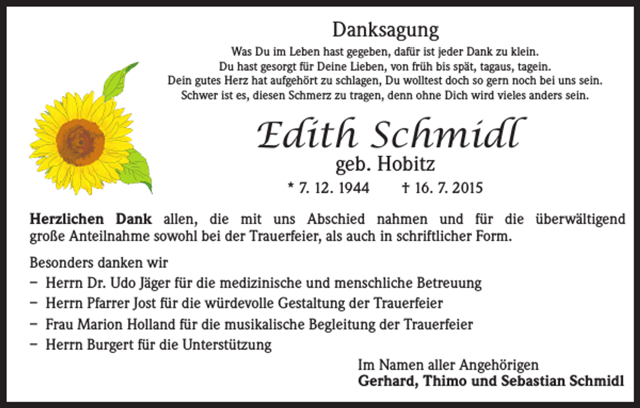 <p>Danksagung</p><p>Was Du im Leben hast gegeben, dafür ist jeder Dank zu klein.<br />Du hast gesorgt für Deine Lieben, von früh bis spät, tagaus, tagein.<br />Dein gutes Herz hat aufgehört zu schlagen, Du wolltest doch so gern noch bei uns sein.<br />Schwer ist es, diesen Schmerz zu tragen, denn ohne Dich wird vieles anders sein.</p><p>Edith Schmidl<br />geb. Hobitz</p><p>* 7. 12. 1944 † 16. 7. 2015</p><p>Herzlichen Dank allen, die mit uns Abschied nahmen und für die überwältigend<br />große Anteilnahme sowohl bei der Trauerfeier, als auch in schriftlicher Form.<br />Besonders danken wir<br />– Herrn Dr. Udo Jäger für die medizinische und menschliche Betreuung<br />– Herrn Pfarrer Jost für die würdevolle Gestaltung der Trauerfeier<br />– Frau Marion Holland für die musikalische Begleitung der Trauerfeier<br />– Herrn Burgert für die Unterstützung</p><p>Im Namen aller Angehörigen<br />Gerhard, Thimo und Sebastian Schmidl</p>
