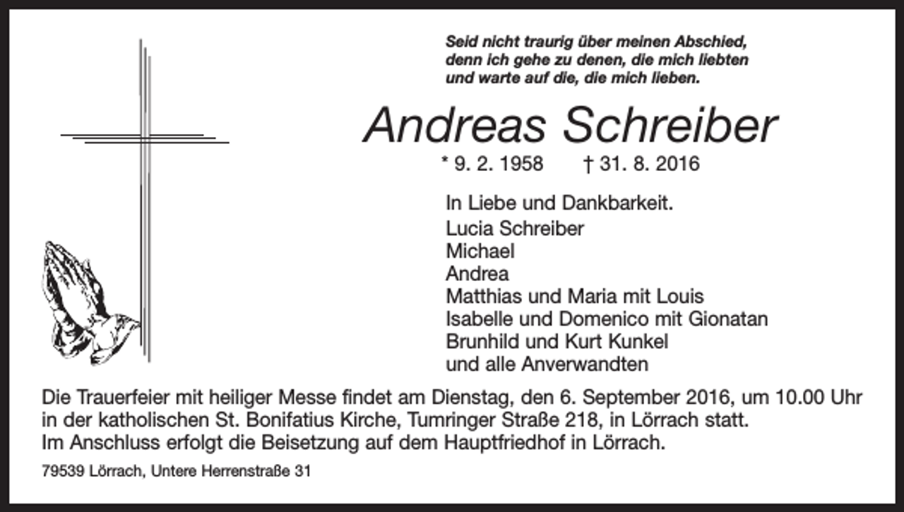 <p>Seid nicht traurig über meinen Abschied,<br />denn ich gehe zu denen, die mich liebten<br />und warte auf die, die mich lieben.</p><p>Andreas Schreiber<br />* 9. 2. 1958 † 31. 8. 2016</p><p>In Liebe und Dankbarkeit.<br />Lucia Schreiber<br />Michael<br />Andrea<br />Matthias und Maria mit Louis<br />Isabelle und Domenico mit Gionatan<br />Brunhild und Kurt Kunkel<br />und alle Anverwandten<br />Die Trauerfeier mit heiliger Messe findet am Dienstag, den 6. September 2016, um 10.00 Uhr<br />in der katholischen St. Bonifatius Kirche, Tumringer Straße 218, in Lörrach statt.<br />Im Anschluss erfolgt die B<br />­ eisetzung auf dem Hauptfriedhof in Lörrach.<br />79539 Lörrach, Untere Herrenstraße 31</p>