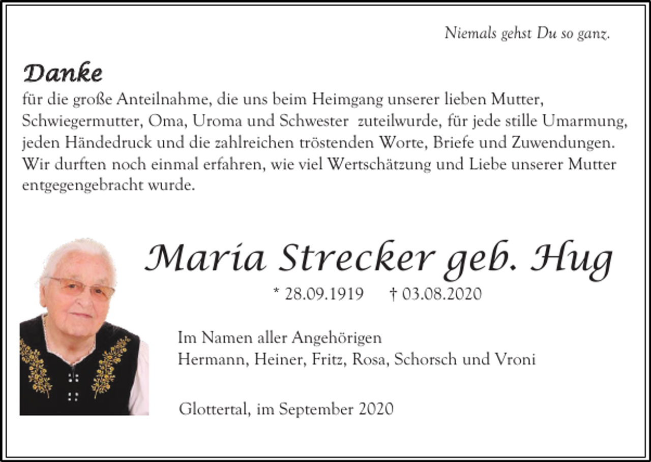 <p>Niemals gehst Du so ganz.</p><p>D a n ke<br />für die große Anteilnahme, die uns beim Heimgang unserer lieben Mutter,<br />Schwiegermutter, Oma, Uroma und Schwester zuteilwurde, für jede stille Umarmung,<br />jeden Händedruck und die zahlreichen tröstenden Worte, Briefe und Zuwendungen.<br />Wir durften noch einmal erfahren, wie viel Wertschätzung und Liebe unserer Mutter<br />entgegengebracht wurde.</p><p>Maria Strecker geb. Hug<br />* 28.09.1919</p><p>† 03.08.2020</p><p>Im Namen aller Angehörigen<br />Hermann, Heiner, Fritz, Rosa, Schorsch und Vroni<br />Glottertal, im September 2020</p>