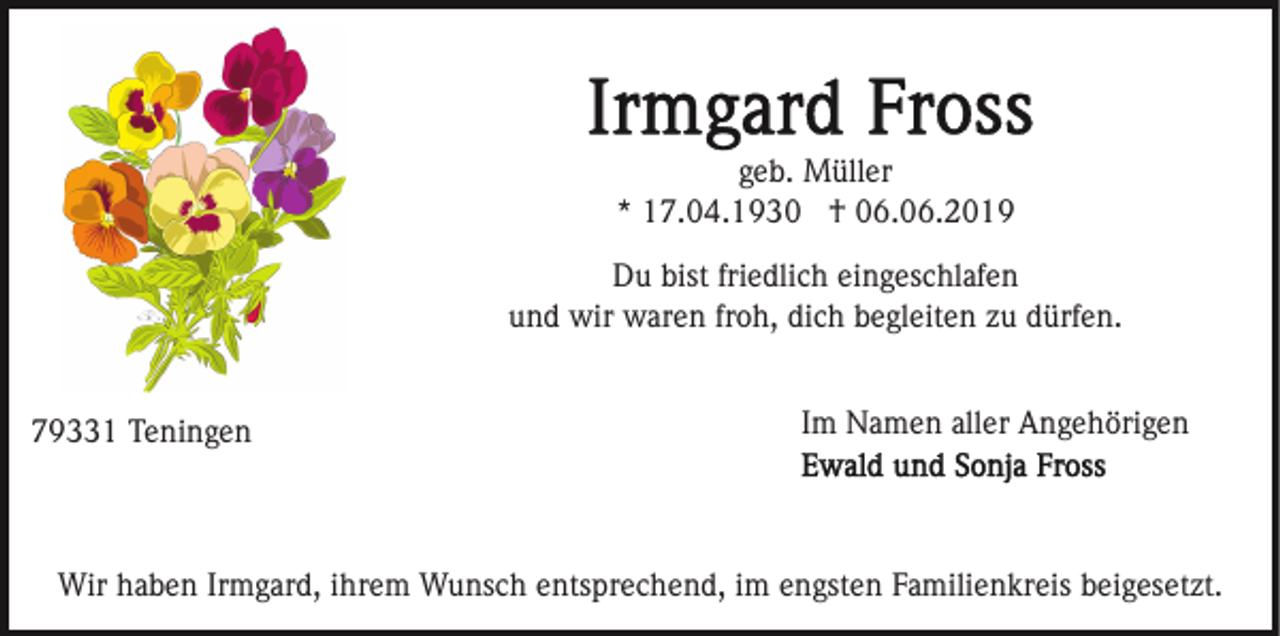 <p>geb. Müller<br />* 17.04.1930 † 06.06.2019<br />Du bist friedlich eingeschlafen<br />und wir waren froh, dich begleiten zu dürfen.</p><p>79331 Teningen</p><p>Im Namen aller Angehörigen</p><p>Wir haben Irmgard, ihrem Wunsch entsprechend, im engsten Familienkreis beigesetzt.</p>