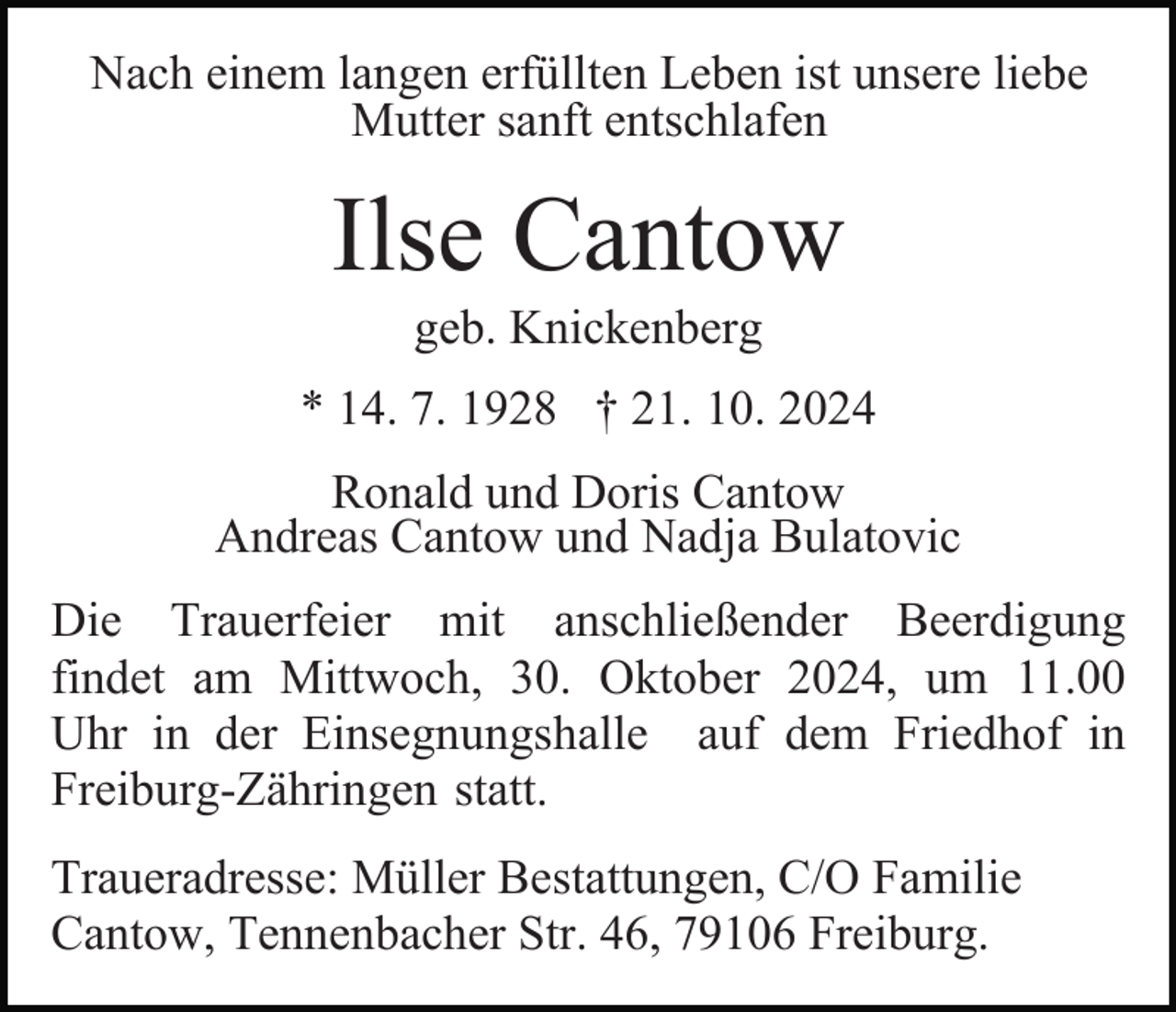 <p>Nach einem langen erfüllten Leben ist unsere liebe<br />Mutter sanft entschlafen</p><p>Ilse Cantow<br />geb. Knickenberg<br />* 14. 7. 1928 † 21. 10. 2024<br />Ronald und Doris Cantow<br />Andreas Cantow und Nadja Bulatovic<br />Die Trauerfeier mit anschließender Beerdigung<br />findet am Mittwoch, 30. Oktober 2024, um 11.00<br />Uhr in der Einsegnungshalle auf dem Friedhof in<br />Freiburg-Zähringen statt.<br />Traueradresse: Müller Bestattungen, C/O Familie<br />Cantow, Tennenbacher Str. 46, 79106 Freiburg.</p>