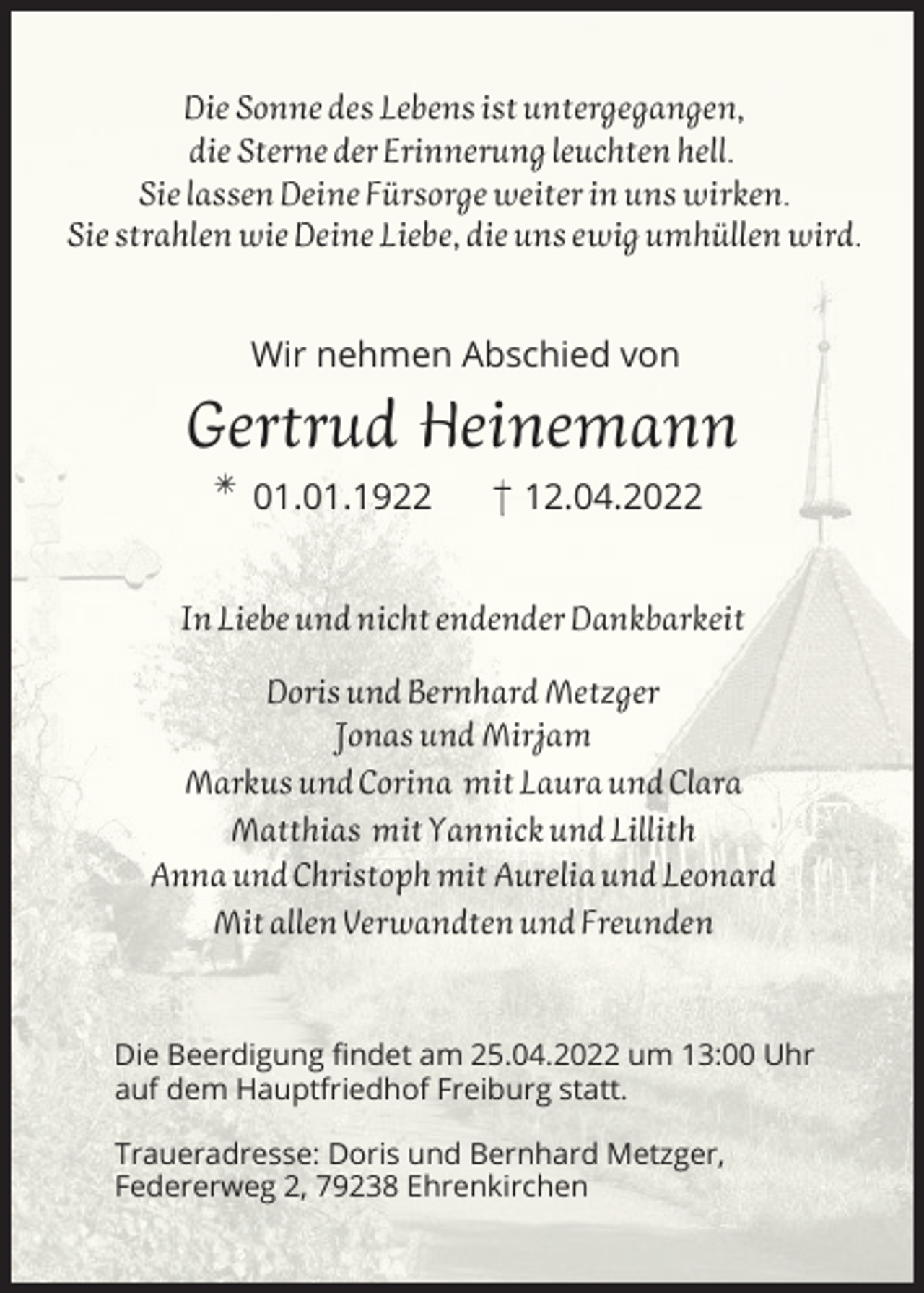 <p>Die Sonne des Lebens ist untergegangen,<br />die Sterne der Erinnerung leuchten hell.<br />Sie lassen Deine Fürsorge weiter in uns wirken.<br />Sie strahlen wie Deine Liebe, die uns ewig umhüllen wird.<br />Wir nehmen Abschied von</p><p>Gertrud Heinemann<br />01.01.1922</p><p>12.04.2022</p><p>In Liebe und nicht endender Dankbarkeit<br />Doris und Bernhard Metzger<br />Jonas und Mirjam<br />Markus und Corina mit Laura und Clara<br />Matthias mit Yannick und Lillith<br />Anna und Christoph mit Aurelia und Leonard<br />Mit allen Verwandten und Freunden</p><p>Die Beerdigung findet am 25.04.2022 um 13:00 Uhr<br />auf dem Hauptfriedhof Freiburg statt.<br />Traueradresse: Doris und Bernhard Metzger,<br />Federerweg 2, 79238 Ehrenkirchen</p>