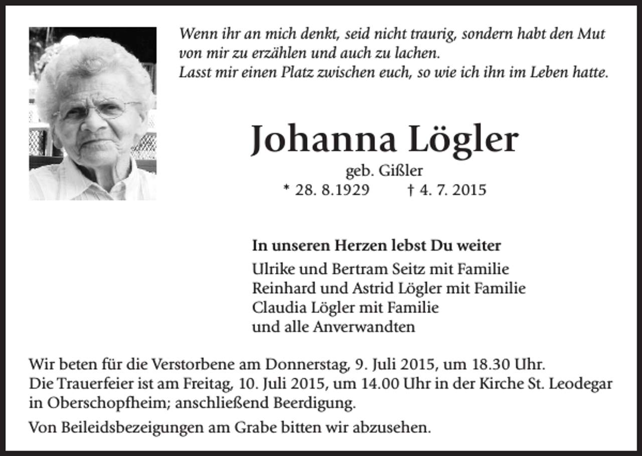 <p>Wenn ihr an mich denkt, seid nicht traurig, sondern habt den Mut<br />von mir zu erzählen und auch zu lachen.<br />Lasst mir einen Platz zwischen euch, so wie ich ihn im Leben hatte.</p><p>Johanna Lögler<br />geb. Gißler<br />* 28. 8.1929<br />† 4. 7. 2015</p><p>In unseren Herzen lebst Du weiter<br />Ulrike und Bertram Seitz mit Familie<br />Reinhard und Astrid Lögler mit Familie<br />Claudia Lögler mit Familie<br />und alle Anverwandten<br />Wir beten für die Verstorbene am Donnerstag, 9. Juli 2015, um 18.30 Uhr.<br />Die Trauerfeier ist am Freitag, 10. Juli 2015, um 14.00 Uhr in der Kirche St. Leodegar<br />in Oberschopfheim; anschließend Beerdigung.<br />Von Beileidsbezeigungen am Grabe bitten wir abzusehen.</p>