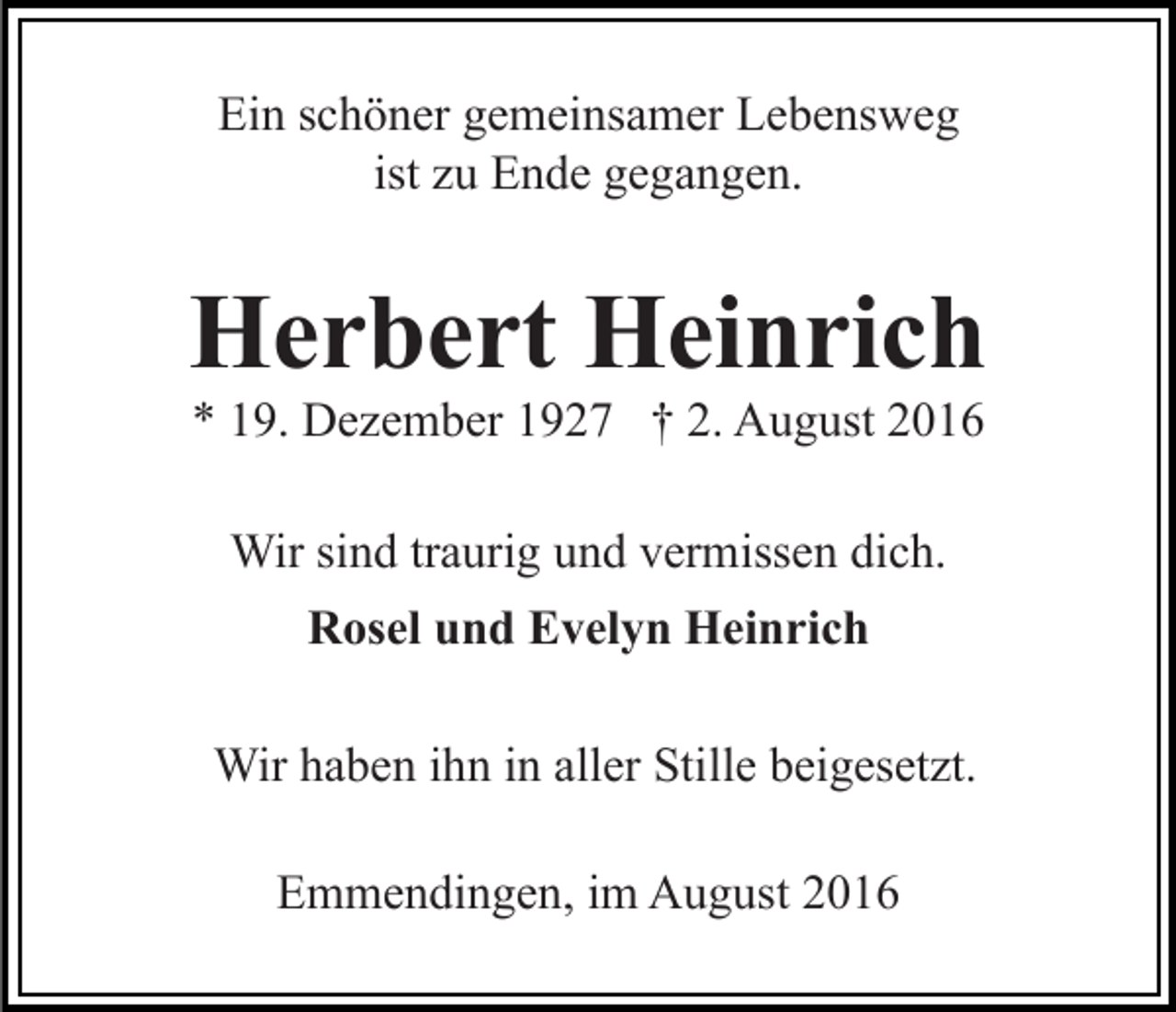 <p>Ein schöner gemeinsamer Lebensweg<br />ist zu Ende gegangen.</p><p>Herbert Heinrich<br />* 19. Dezember 1927 † 2. August 2016<br />Wir sind traurig und vermissen dich.<br />Rosel und Evelyn Heinrich<br />Wir haben ihn in aller Stille beigesetzt.<br />Emmendingen, im August 2016</p>