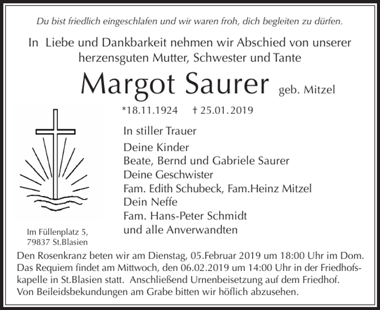<p>Du bist friedlich eingeschlafen und wir waren froh, dich begleiten zu dürfen.</p><p>In Liebe und Dankbarkeit nehmen wir Abschied von unserer<br />herzensguten Mutter, Schwester und Tante</p><p>Margot Saurer<br />*18.11.1924</p><p>Im Füllenplatz 5,<br />79837 St.Blasien</p><p>geb. Mitzel</p><p>† 25.01. 2019</p><p>In stiller Trauer<br />Deine Kinder<br />Beate, Bernd und Gabriele Saurer<br />Deine Geschwister<br />Fam. Edith Schubeck, Fam.Heinz Mitzel<br />Dein Neffe<br />Fam. Hans-Peter Schmidt<br />und alle Anverwandten</p><p>Den Rosenkranz beten wir am Dienstag, 05.Februar 2019 um 18:00 Uhr im Dom.<br />Das Requiem findet am Mittwoch, den 06.02.2019 um 14:00 Uhr in der Friedhofskapelle in St.Blasien statt. Anschließend Urnenbeisetzung auf dem Friedhof.<br />Von Beileidsbekundungen am Grabe bitten wir höflich abzusehen.</p>