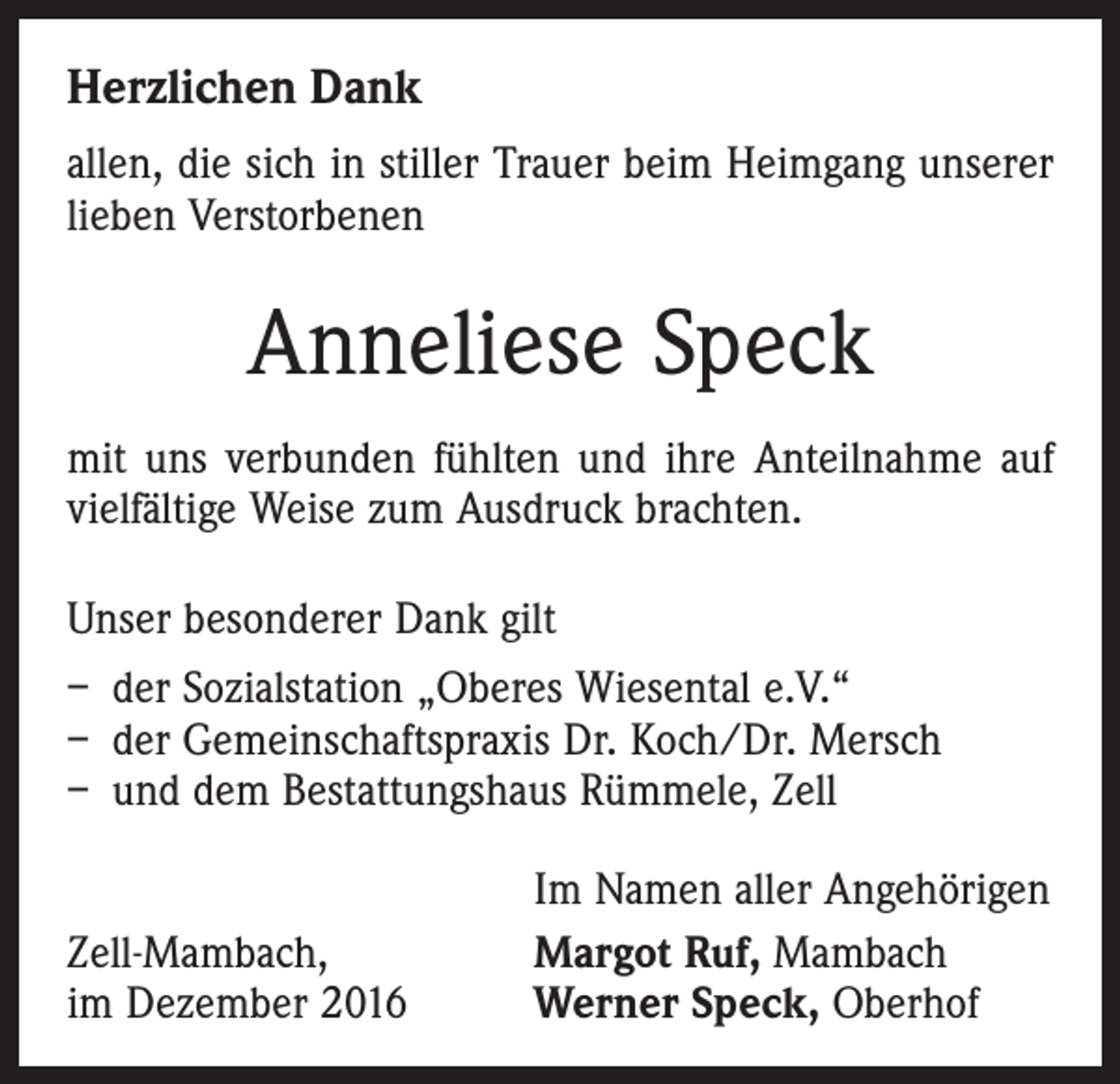 <p>Herzlichen Dank<br />allen, die sich in stiller Trauer beim Heimgang unserer<br />lieben Verstorbenen</p><p>Anneliese Speck<br />mit uns verbunden fühlten und ihre Anteilnahme auf<br />vielfältige Weise zum Ausdruck brachten.<br />Unser besonderer Dank gilt<br />– der Sozialstation „Oberes Wiesental e.V.“<br />– der Gemeinschaftspraxis Dr. Koch/Dr. Mersch<br />– und dem Bestattungshaus Rümmele, Zell</p><p>Zell-Mambach,<br />im Dezember 2016</p><p>Im Namen aller Angehörigen<br />Margot Ruf, Mambach<br />Werner Speck, Oberhof</p>