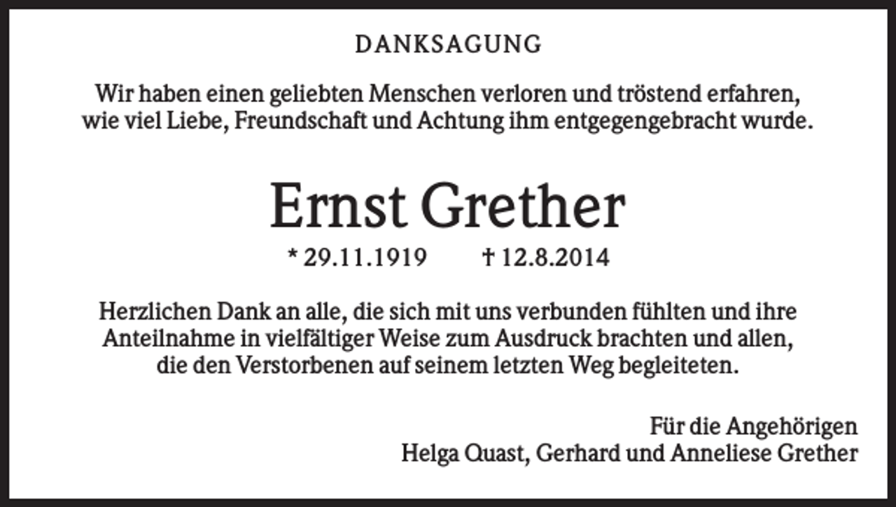 <p>D AN KS AG U N G<br />Wir haben einen geliebten Menschen verloren und tröstend erfahren,<br />wie viel Liebe, Freundschaft und Achtung ihm entgegengebracht wurde.</p><p>Ernst Grether<br />* 29.11.1919</p><p>† 12.8.2014</p><p>Herzlichen Dank an alle, die sich mit uns verbunden fühlten und ihre<br />Anteilnahme in vielfältiger Weise zum Ausdruck brachten und allen,<br />die den Verstorbenen auf seinem letzten Weg begleiteten.<br />Für die Angehörigen<br />Helga Quast, Gerhard und Anneliese Grether</p>