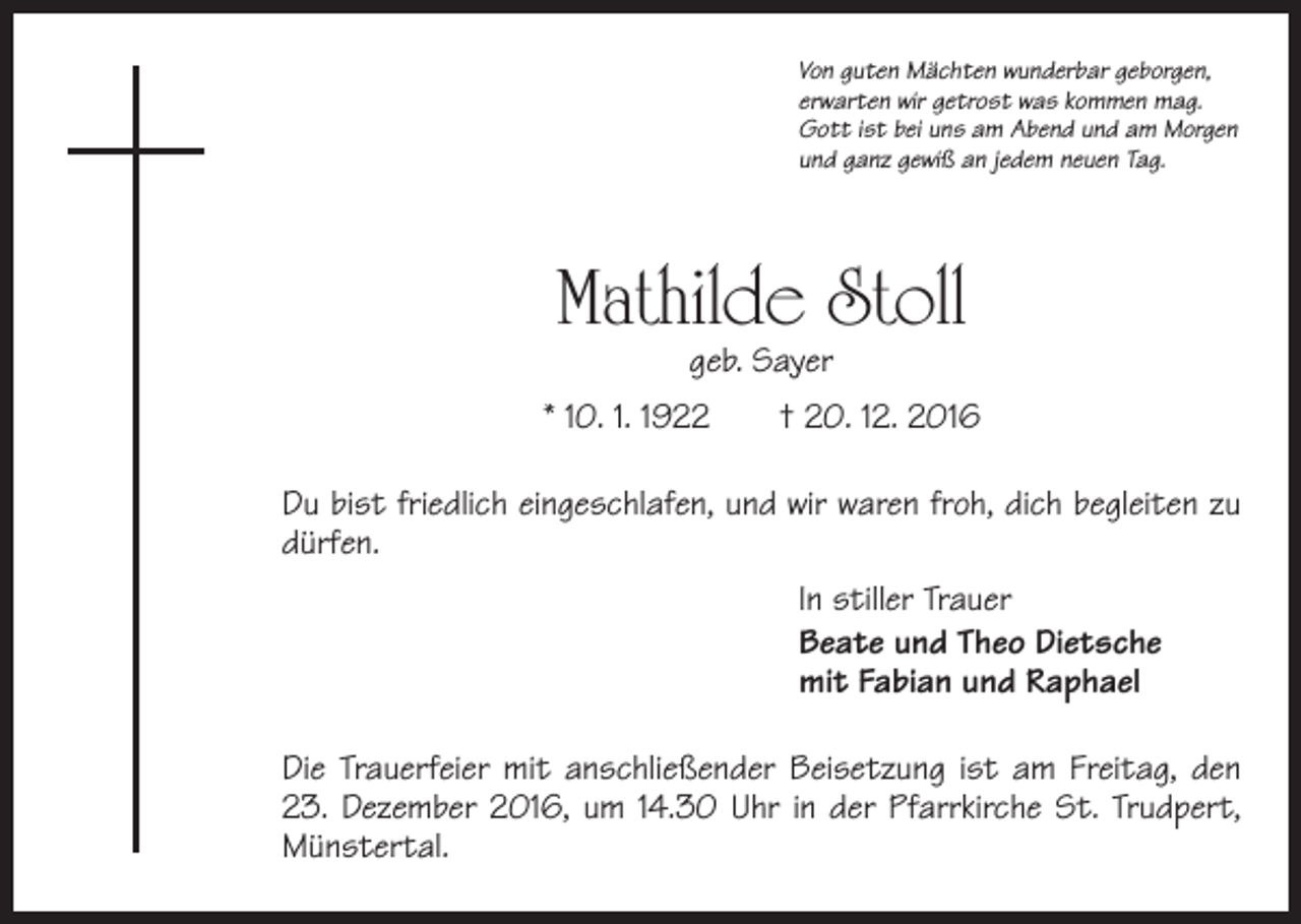 <p>Von guten Mächten wunderbar geborgen,<br />erwarten wir getrost was kommen mag.<br />Gott ist bei uns am Abend und am Morgen<br />und ganz gewiß an jedem neuen Tag.</p><p>Mathilde Stoll<br />geb. Sayer</p><p>* 10. 1. 1922 † 20. 12. 2016<br />Du bist friedlich eingeschlafen, und wir waren froh, dich begleiten zu<br />dürfen.<br />In stiller Trauer<br />Beate und Theo Dietsche<br />mit Fabian und Raphael<br />Die Trauerfeier mit anschließender Beisetzung ist am Freitag, den<br />23. Dezember 2016, um 14.30 Uhr in der Pfarrkirche St. Trudpert,<br />Münstertal.</p>