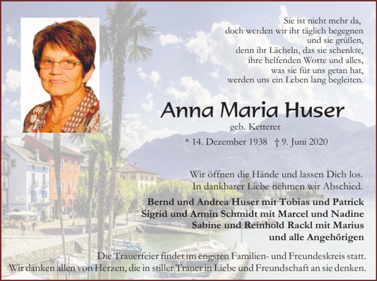 <p>Sie ist nicht mehr da,<br />doch werden wir ihr täglich begegnen<br />und sie grüßen,<br />denn ihr Lächeln, das sie schenkte,<br />ihre helfenden Worte und alles,<br />was sie für uns getan hat,<br />werden uns ein Leben lang begleiten.</p><p>Anna Maria Huser<br />geb. Ketterer<br />* 14. Dezember 1938 † 9. Juni 2020</p><p>Wir öffnen die Hände und lassen Dich los.<br />In dankbarer Liebe nehmen wir Abschied.<br />Bernd und Andrea Huser mit Tobias und Patrick<br />Sigrid und Armin Schmidt mit Marcel und Nadine<br />Sabine und Reinhold Rackl mit Marius<br />und alle Angehörigen<br />Die Trauerfeier findet im engsten Familien- und Freundeskreis statt.<br />Wir danken allen von Herzen, die in stiller Trauer in Liebe und Freundschaft an sie denken.</p>