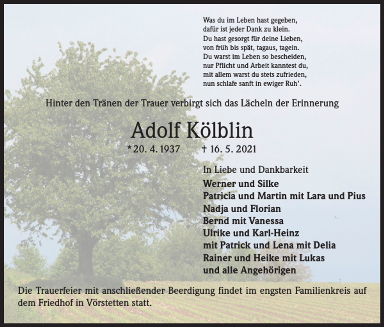 <p>Was du im Leben hast gegeben,<br />dafür ist jeder Dank zu klein.<br />Du hast gesorgt für deine Lieben,<br />von früh bis spät, tagaus, tagein.<br />Du warst im Leben so bescheiden,<br />nur Pflicht und Arbeit kanntest du,<br />mit allem warst du stets zufrieden,<br />nun schlafe sanft in ewiger Ruh’.</p><p>Hinter den Tränen der Trauer verbirgt sich das Lächeln der Erinnerung</p><p>Adolf Kölblin</p><p>* 20. 4. 1937 † 16. 5. 2021<br />In Liebe und Dankbarkeit<br />Werner und Silke<br />Patricia und Martin mit Lara und Pius<br />Nadja und Florian<br />Bernd mit Vanessa<br />Ulrike und Karl-Heinz<br />mit Patrick und Lena mit Delia<br />Rainer und Heike mit Lukas<br />und alle Angehörigen<br />Die Trauerfeier mit anschließender Beerdigung findet im engsten Familienkreis auf<br />dem Friedhof in Vörstetten statt.</p>