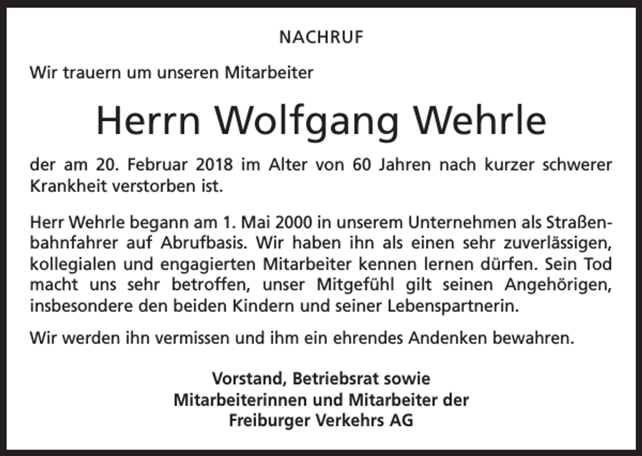 <p>NACHRUF<br />Wir trauern um unseren Mitarbeiter</p><p>Herrn Wolfgang Wehrle<br />der am 20. Februar 2018 im Alter von 60 Jahren nach kurzer schwerer<br />Krankheit verstorben ist.<br />Herr Wehrle begann am 1. Mai 2000 in unserem Unternehmen als Straßenbahnfahrer auf Abrufbasis. Wir haben ihn als einen sehr zuverlässigen,<br />kollegialen und engagierten Mitarbeiter kennen lernen dürfen. Sein Tod<br />macht uns sehr betroffen, unser Mitgefühl gilt seinen Angehörigen,<br />insbesondere den beiden Kindern und seiner Lebenspartnerin.<br />Wir werden ihn vermissen und ihm ein ehrendes Andenken bewahren.<br />Vorstand, Betriebsrat sowie<br />Mitarbeiterinnen und Mitarbeiter der<br />Freiburger Verkehrs AG</p>