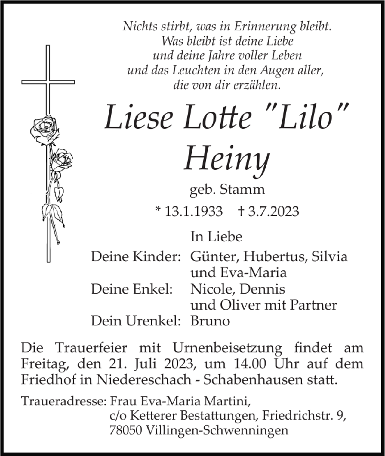 <p>Nichts stirbt, was in Erinnerung bleibt.<br />Was bleibt ist deine Liebe<br />und deine Jahre voller Leben<br />und das Leuchten in den Augen aller,<br />die von dir erzählen.</p><p>Liese Lotte "Lilo"<br />Heiny<br />geb. Stamm<br />* 13.1.1933</p><p>† 3.7.2023</p><p>In Liebe<br />Deine Kinder: Günter, Hubertus, Silvia<br />und Eva­Maria<br />Deine Enkel: Nicole, Dennis<br />und Oliver mit Partner<br />Dein Urenkel: Bruno<br />Die Trauerfeier mit Urnenbeisetzung ﬁndet am<br />Freitag, den 21. Juli 2023, um 14.00 Uhr auf dem<br />Friedhof in Niedereschach ­ Schabenhausen statt.<br />Traueradresse: Frau Eva­Maria Martini,<br />c/o Ketterer Bestattungen, Friedrichstr. 9,<br />78050 Villingen­Schwenningen</p>