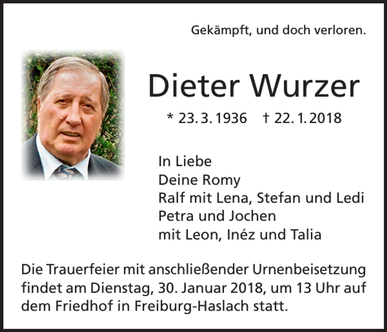 <p>Gekämpft, und doch verloren.</p><p>Dieter Wurzer<br />* 23. 3. 1936 † 22. 1. 2018<br />In Liebe<br />Deine Romy<br />Ralf mit Lena, Stefan und Ledi<br />Petra und Jochen<br />mit Leon, Inéz und Talia<br />Die Trauerfeier mit anschließender Urnenbeisetzung<br />findet am Dienstag, 30. Januar 2018, um 13 Uhr auf<br />dem Friedhof in Freiburg-Haslach statt.</p>