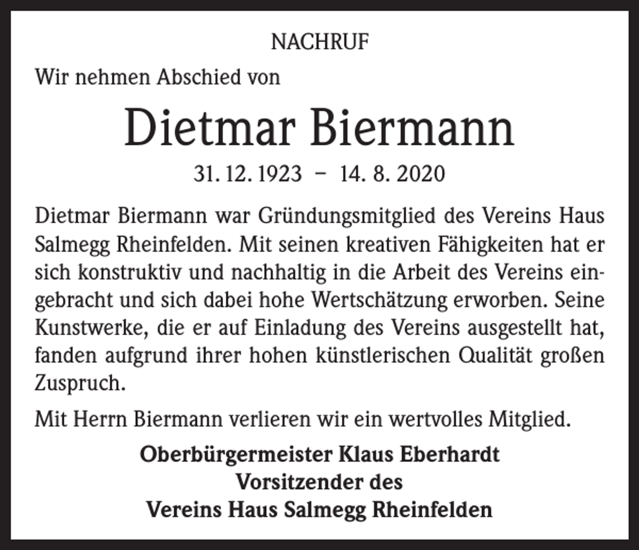 <p>NACHRUF<br />Wir nehmen Abschied von</p><p>Dietmar Biermann<br />31. 12. 1923 – 14. 8. 2020<br />Dietmar Biermann war Gründungsmitglied des Vereins Haus<br />Salmegg Rheinfelden. Mit seinen kreativen Fähigkeiten hat er<br />sich konstruktiv und nachhaltig in die Arbeit des Vereins eingebracht und sich dabei hohe Wertschätzung erworben. Seine<br />Kunstwerke, die er auf Einladung des Vereins ausgestellt hat,<br />fanden aufgrund ihrer hohen künstlerischen Qualität großen<br />Zuspruch.<br />Mit Herrn Biermann verlieren wir ein wertvolles Mitglied.<br />Oberbürgermeister Klaus Eberhardt<br />Vorsitzender des<br />Vereins Haus Salmegg Rheinfelden</p>