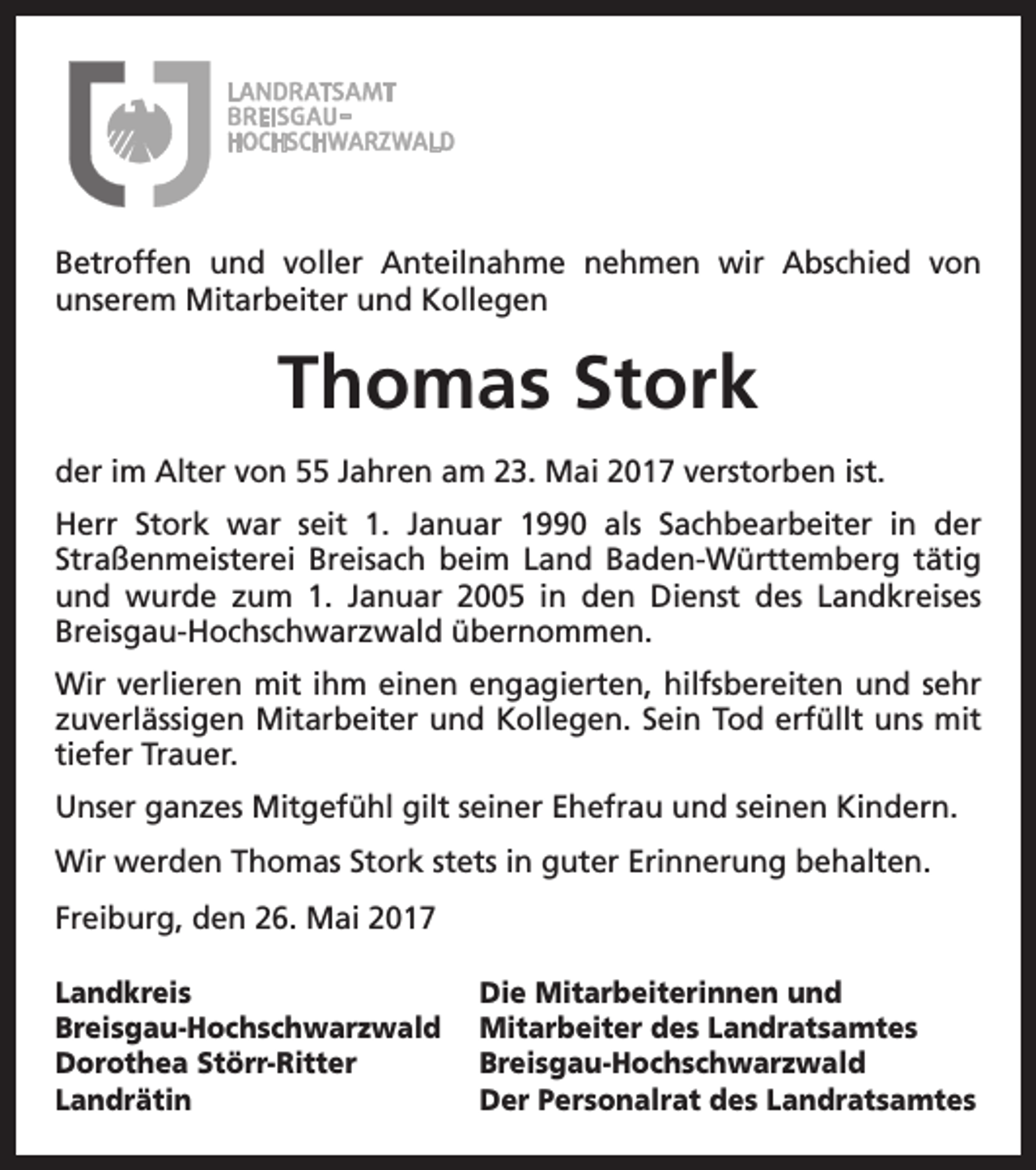 <p>Betroffen und voller Anteilnahme nehmen wir Abschied von<br />­unserem Mitarbeiter und Kollegen</p><p>Thomas Stork<br />der im Alter von 55 Jahren am 23. Mai 2017 verstorben ist.<br />Herr Stork war seit 1. Januar 1990 als Sachbearbeiter in der<br />­Straßenmeisterei Breisach beim Land Baden-Württemberg tätig<br />und wurde zum 1. Januar 2005 in den Dienst des Landkreises<br />Breisgau-Hochschwarzwald übernommen.<br />Wir verlieren mit ihm einen engagierten, hilfsbereiten und sehr<br />zuverlässigen Mitarbeiter und Kollegen. Sein Tod erfüllt uns mit<br />tiefer Trauer.<br />Unser ganzes Mitgefühl gilt seiner Ehefrau und seinen Kindern.<br />Wir werden Thomas Stork stets in guter Erinnerung behalten.<br />Freiburg, den 26. Mai 2017<br />Landkreis<br />Breisgau-Hochschwarzwald<br />Dorothea Störr-Ritter<br />Landrätin</p><p>Die Mitarbeiterinnen und<br />Mitarbeiter des Landratsamtes<br />Breisgau-Hochschwarzwald<br />Der Personalrat des Landratsamtes</p>
