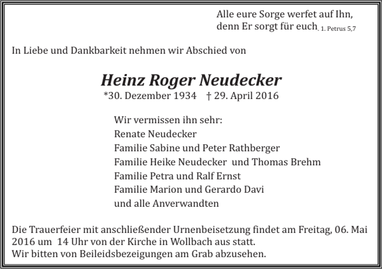 <p>Alle eure Sorge werfet auf Ihn,<br />denn Er sorgt für euch. 1. Petrus 5,7</p><p>In Liebe und Dankbarkeit nehmen wir Abschied von</p><p>Heinz Roger Neudecker<br />*30. Dezember 1934 † 29. April 2016</p><p>Wir vermissen ihn sehr:<br />Renate Neudecker<br />Familie Sabine und Peter Rathberger<br />Familie Heike Neudecker und Thomas Brehm<br />Familie Petra und Ralf Ernst<br />Familie Marion und Gerardo Davi<br />und alle Anverwandten</p><p>Die Trauerfeier mit anschließender Urnenbeisetzung findet am Freitag, 06. Mai<br />2016 um 14 Uhr von der Kirche in Wollbach aus statt.<br />Wir bitten von Beileidsbezeigungen am Grab abzusehen.</p>