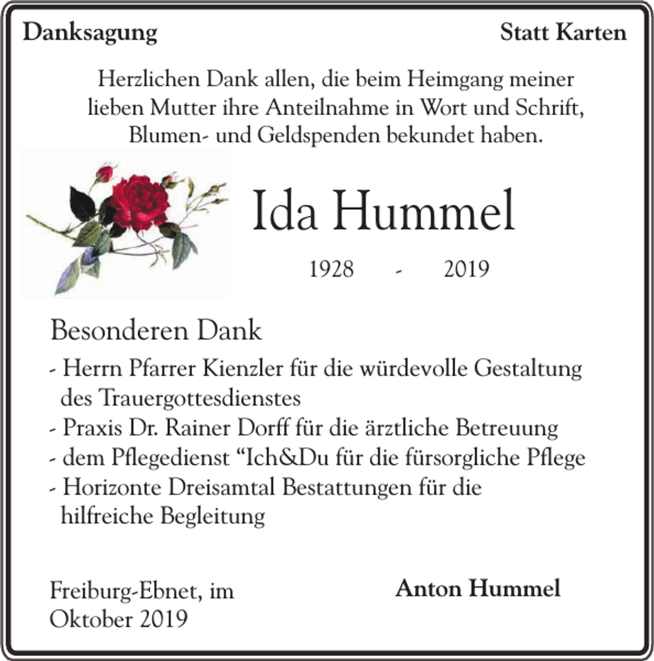 <p>Danksagung</p><p>Statt Karten</p><p>Herzlichen Dank allen, die beim Heimgang meiner<br />lieben Mutter ihre Anteilnahme in Wort und Schrift,<br />Blumen- und Geldspenden bekundet haben.</p><p>Ida Hummel<br />1928</p><p>-</p><p>2019</p><p>Besonderen Dank<br />- Herrn Pfarrer Kienzler für die würdevolle Gestaltung<br />des Trauergottesdienstes<br />- Praxis Dr. Rainer Dorff für die ärztliche Betreuung<br />- dem Pflegedienst “Ich&amp;Du für die fürsorgliche Pflege<br />- Horizonte Dreisamtal Bestattungen für die<br />hilfreiche Begleitung<br />Freiburg-Ebnet, im<br />Oktober 2019</p><p>Anton Hummel</p>