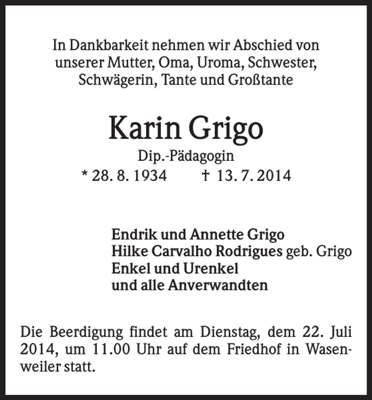 <p>In Dankbarkeit nehmen wir Abschied von<br />unserer Mutter, Oma, Uroma, Schwester,<br />Schwägerin, Tante und Großtante</p><p>Karin Grigo<br />Dip.-Pädagogin<br />* 28. 8. 1934<br />† 13. 7. 2014</p><p>Endrik und Annette Grigo<br />Hilke Carvalho Rodrigues geb. Grigo<br />Enkel und Urenkel<br />und alle Anverwandten<br />Die Beerdigung findet am Dienstag, dem 22. Juli<br />2014, um 11.00 Uhr auf dem Friedhof in Wasenweiler statt.</p>