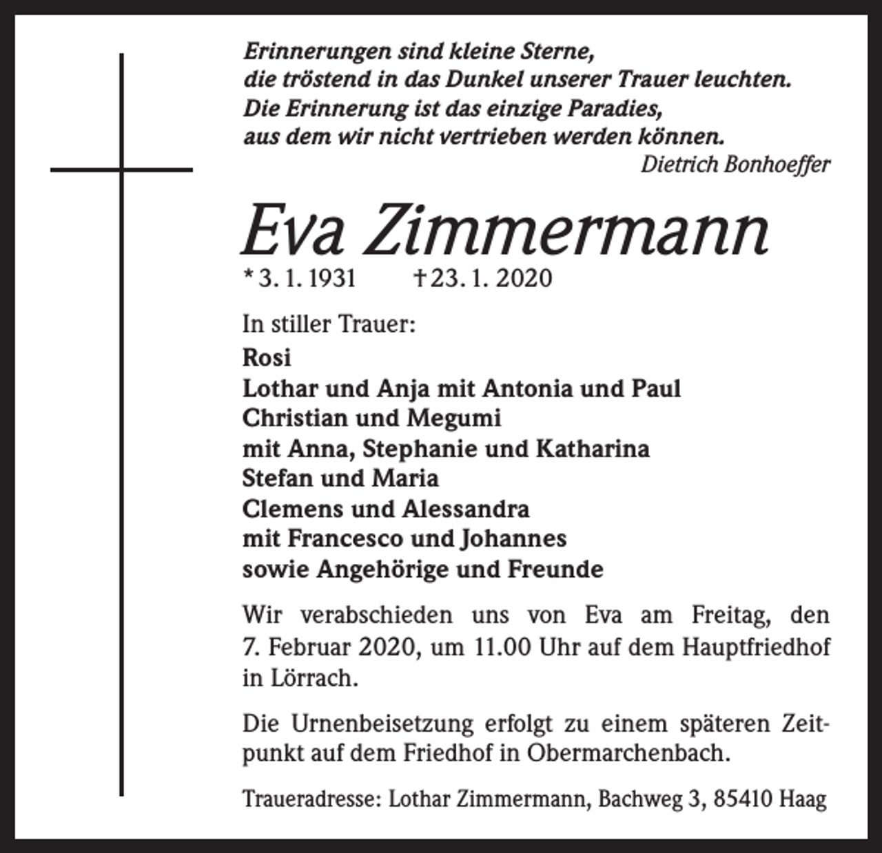 <p>Erinnerungen sind kleine Sterne,<br />die tröstend in das Dunkel unserer Trauer leuchten.<br />Die Erinnerung ist das einzige Paradies,<br />aus dem wir nicht vertrieben werden können.</p><p>Dietrich Bonhoeffer</p><p>Eva Zimmermann<br />* 3. 1. 1931 † 23. 1. 2020</p><p>In stiller Trauer:<br />Rosi<br />Lothar und Anja mit Antonia und Paul<br />Christian und Megumi<br />mit Anna, Stephanie und Katharina<br />Stefan und Maria<br />Clemens und Alessandra<br />mit Francesco und Johannes<br />sowie Angehörige und Freunde<br />Wir verabschieden uns von Eva am Freitag, den<br />7. Februar 2020, um 11.00 Uhr auf dem Hauptfriedhof<br />in Lörrach.<br />Die Urnenbeisetzung erfolgt zu einem späteren Zeitpunkt auf dem Friedhof in Obermarchenbach.<br />Traueradresse: Lothar Zimmermann, Bachweg 3, 85410 Haag</p>