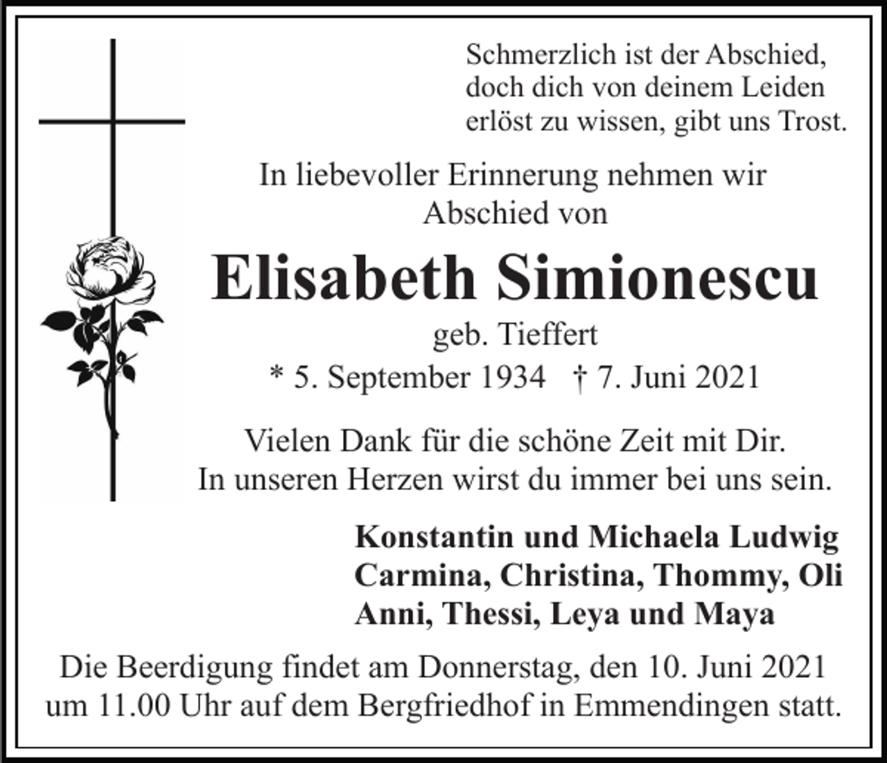 <p>Schmerzlich ist der Abschied,<br />doch dich von deinem Leiden<br />erlöst zu wissen, gibt uns Trost.</p><p>In liebevoller Erinnerung nehmen wir<br />Abschied von</p><p>Elisabeth Simionescu<br />geb. Tieffert<br />* 5. September 1934 † 7. Juni 2021<br />Vielen Dank für die schöne Zeit mit Dir.<br />In unseren Herzen wirst du immer bei uns sein.<br />Konstantin und Michaela Ludwig<br />Carmina, Christina, Thommy, Oli<br />Anni, Thessi, Leya und Maya<br />Die Beerdigung findet am Donnerstag, den 10. Juni 2021<br />um 11.00 Uhr auf dem Bergfriedhof in Emmendingen statt.</p>